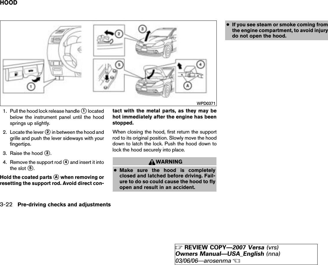 1. Pull the hood lock release handle ᭺1locatedbelow the instrument panel until the hoodsprings up slightly.2. Locate the lever ᭺2in between the hood andgrille and push the lever sideways with yourfingertips.3. Raise the hood ᭺3.4. Remove the support rod ᭺4and insert it intothe slot ᭺5.Hold the coated parts ᭺Awhen removing orresetting the support rod. Avoid direct con-tact with the metal parts, as they may behot immediately after the engine has beenstopped.When closing the hood, first return the supportrod to its original position. Slowly move the hooddown to latch the lock. Push the hood down tolock the hood securely into place.WARNING●Make sure the hood is completelyclosed and latched before driving. Fail-ure to do so could cause the hood to flyopen and result in an accident.●If you see steam or smoke coming fromthe engine compartment, to avoid injurydo not open the hood.WPD0371HOOD3-22 Pre-driving checks and adjustments੬REVIEW COPY—2007 Versa (vrs)Owners Manual—USA_English (nna)03/06/06—arosenma੭