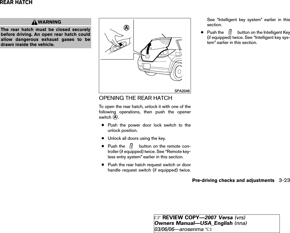 WARNINGThe rear hatch must be closed securelybefore driving. An open rear hatch couldallow dangerous exhaust gases to bedrawn inside the vehicle.OPENING THE REAR HATCHTo open the rear hatch, unlock it with one of thefollowing operations, then push the openerswitch ᭺A.●Push the power door lock switch to theunlock position.●Unlock all doors using the key.●Push the button on the remote con-troller (if equipped) twice. See “Remote key-less entry system” earlier in this section.●Push the rear hatch request switch or doorhandle request switch (if equipped) twice.See “Intelligent key system” earlier in thissection.●Push the button on the Intelligent Key(if equipped) twice. See “Intelligent key sys-tem” earlier in this section.SPA2048REAR HATCHPre-driving checks and adjustments 3-23੬REVIEW COPY—2007 Versa (vrs)Owners Manual—USA_English (nna)03/06/06—arosenma੭