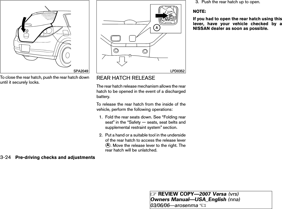 To close the rear hatch, push the rear hatch downuntil it securely locks. REAR HATCH RELEASEThe rear hatch release mechanism allows the rearhatch to be opened in the event of a dischargedbattery.To release the rear hatch from the inside of thevehicle, perform the following operations:1. Fold the rear seats down. See “Folding rearseat” in the “Safety — seats, seat belts andsupplemental restraint system” section.2. Put a hand or a suitable tool in the undersideof the rear hatch to access the release lever᭺A. Move the release lever to the right. Therear hatch will be unlatched.3. Push the rear hatch up to open.NOTE:If you had to open the rear hatch using thislever, have your vehicle checked by aNISSAN dealer as soon as possible.SPA2049 LPD03523-24 Pre-driving checks and adjustments੬REVIEW COPY—2007 Versa (vrs)Owners Manual—USA_English (nna)03/06/06—arosenma੭