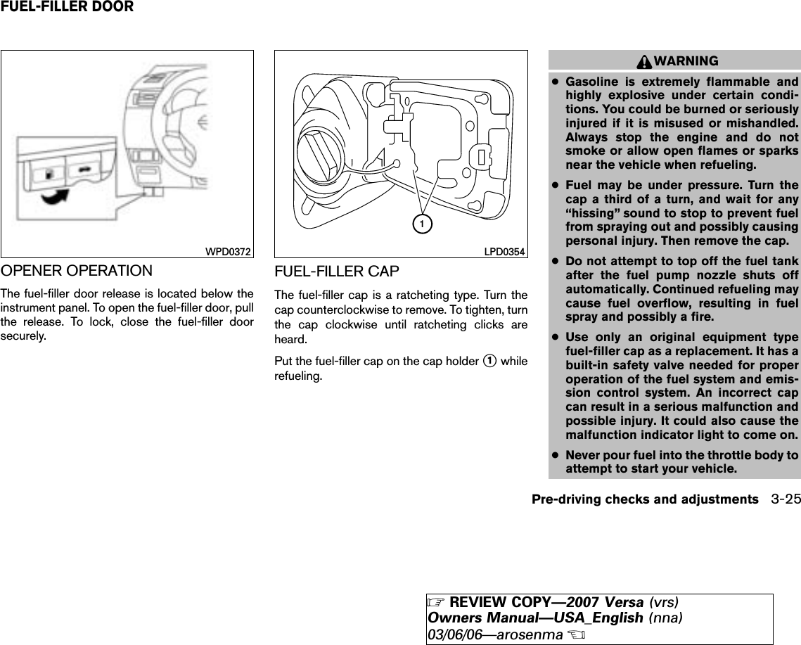 OPENER OPERATIONThe fuel-filler door release is located below theinstrument panel. To open the fuel-filler door, pullthe release. To lock, close the fuel-filler doorsecurely.FUEL-FILLER CAPThe fuel-filler cap is a ratcheting type. Turn thecap counterclockwise to remove. To tighten, turnthe cap clockwise until ratcheting clicks areheard.Put the fuel-filler cap on the cap holder ᭺1whilerefueling.WARNING●Gasoline is extremely flammable andhighly explosive under certain condi-tions. You could be burned or seriouslyinjured if it is misused or mishandled.Always stop the engine and do notsmoke or allow open flames or sparksnear the vehicle when refueling.●Fuel may be under pressure. Turn thecap a third of a turn, and wait for any“hissing” sound to stop to prevent fuelfrom spraying out and possibly causingpersonal injury. Then remove the cap.●Do not attempt to top off the fuel tankafter the fuel pump nozzle shuts offautomatically. Continued refueling maycause fuel overflow, resulting in fuelspray and possibly a fire.●Use only an original equipment typefuel-filler cap as a replacement. It has abuilt-in safety valve needed for properoperation of the fuel system and emis-sion control system. An incorrect capcan result in a serious malfunction andpossible injury. It could also cause themalfunction indicator light to come on.●Never pour fuel into the throttle body toattempt to start your vehicle.WPD0372 LPD0354FUEL-FILLER DOORPre-driving checks and adjustments 3-25੬REVIEW COPY—2007 Versa (vrs)Owners Manual—USA_English (nna)03/06/06—arosenma੭