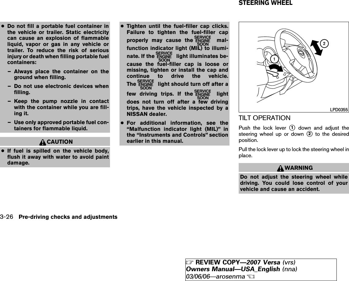 ●Do not fill a portable fuel container inthe vehicle or trailer. Static electricitycan cause an explosion of flammableliquid, vapor or gas in any vehicle ortrailer. To reduce the risk of seriousinjury or death when filling portable fuelcontainers:– Always place the container on theground when filling.– Do not use electronic devices whenfilling.– Keep the pump nozzle in contactwith the container while you are fill-ing it.– Use only approved portable fuel con-tainers for flammable liquid.CAUTION●If fuel is spilled on the vehicle body,flush it away with water to avoid paintdamage.●Tighten until the fuel-filler cap clicks.Failure to tighten the fuel-filler capproperly may cause the mal-function indicator light (MIL) to illumi-nate. If the light illuminates be-cause the fuel-filler cap is loose ormissing, tighten or install the cap andcontinue to drive the vehicle.The light should turn off after afew driving trips. If the lightdoes not turn off after a few drivingtrips, have the vehicle inspected by aNISSAN dealer.●For additional information, see the“Malfunction indicator light (MIL)” inthe “Instruments and Controls” sectionearlier in this manual.TILT OPERATIONPush the lock lever ᭺1down and adjust thesteering wheel up or down ᭺2to the desiredposition.Pull the lock lever up to lock the steering wheel inplace.WARNINGDo not adjust the steering wheel whiledriving. You could lose control of yourvehicle and cause an accident.LPD0355STEERING WHEEL3-26 Pre-driving checks and adjustments੬REVIEW COPY—2007 Versa (vrs)Owners Manual—USA_English (nna)03/06/06—arosenma੭