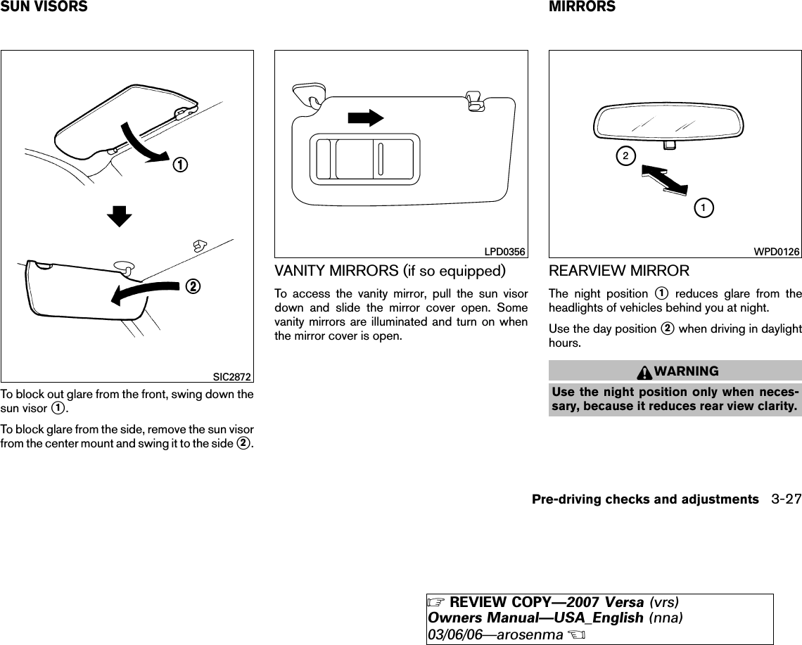 To block out glare from the front, swing down thesun visor ᭺1.To block glare from the side, remove the sun visorfrom the center mount and swing it to the side ᭺2.VANITY MIRRORS (if so equipped)To access the vanity mirror, pull the sun visordown and slide the mirror cover open. Somevanity mirrors are illuminated and turn on whenthe mirror cover is open.REARVIEW MIRRORThe night position ᭺1reduces glare from theheadlights of vehicles behind you at night.Use the day position ᭺2when driving in daylighthours.WARNINGUse the night position only when neces-sary, because it reduces rear view clarity.SIC2872LPD0356 WPD0126SUN VISORS MIRRORSPre-driving checks and adjustments 3-27੬REVIEW COPY—2007 Versa (vrs)Owners Manual—USA_English (nna)03/06/06—arosenma੭