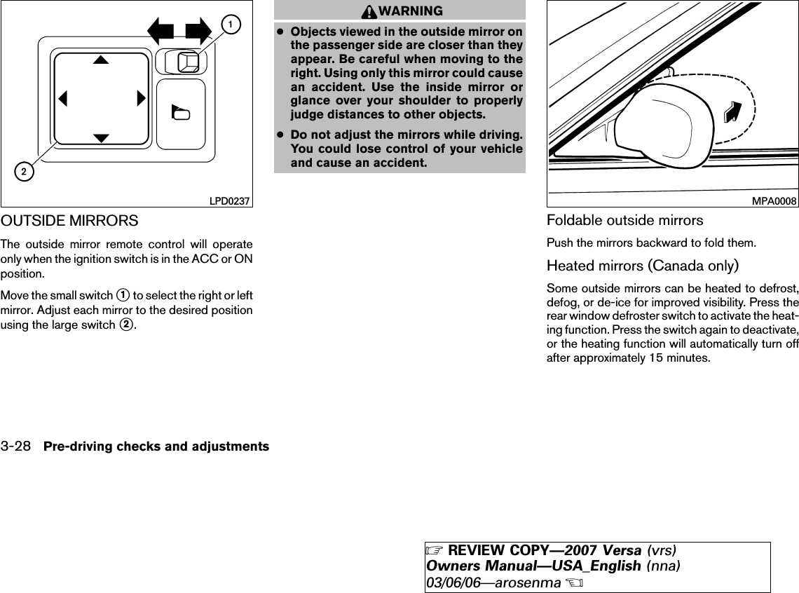 OUTSIDE MIRRORSThe outside mirror remote control will operateonly when the ignition switch is in the ACC or ONposition.Move the small switch ᭺1to select the right or leftmirror. Adjust each mirror to the desired positionusing the large switch ᭺2.WARNING●Objects viewed in the outside mirror onthe passenger side are closer than theyappear. Be careful when moving to theright. Using only this mirror could causean accident. Use the inside mirror orglance over your shoulder to properlyjudge distances to other objects.●Do not adjust the mirrors while driving.You could lose control of your vehicleand cause an accident.Foldable outside mirrorsPush the mirrors backward to fold them.Heated mirrors (Canada only)Some outside mirrors can be heated to defrost,defog, or de-ice for improved visibility. Press therear window defroster switch to activate the heat-ing function. Press the switch again to deactivate,or the heating function will automatically turn offafter approximately 15 minutes.LPD0237 MPA00083-28 Pre-driving checks and adjustments੬REVIEW COPY—2007 Versa (vrs)Owners Manual—USA_English (nna)03/06/06—arosenma੭