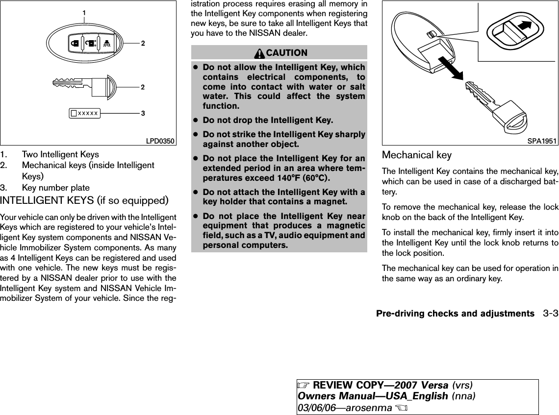 1. Two Intelligent Keys2. Mechanical keys (inside IntelligentKeys)3. Key number plateINTELLIGENT KEYS (if so equipped)Your vehicle can only be driven with the IntelligentKeys which are registered to your vehicle’s Intel-ligent Key system components and NISSAN Ve-hicle Immobilizer System components. As manyas 4 Intelligent Keys can be registered and usedwith one vehicle. The new keys must be regis-tered by a NISSAN dealer prior to use with theIntelligent Key system and NISSAN Vehicle Im-mobilizer System of your vehicle. Since the reg-istration process requires erasing all memory inthe Intelligent Key components when registeringnew keys, be sure to take all Intelligent Keys thatyou have to the NISSAN dealer.CAUTION●Do not allow the Intelligent Key, whichcontains electrical components, tocome into contact with water or saltwater. This could affect the systemfunction.●Do not drop the Intelligent Key.●Do not strike the Intelligent Key sharplyagainst another object.●Do not place the Intelligent Key for anextended period in an area where tem-peratures exceed 140°F (60°C).●Do not attach the Intelligent Key with akey holder that contains a magnet.●Do not place the Intelligent Key nearequipment that produces a magneticfield, such as a TV, audio equipment andpersonal computers.Mechanical keyThe Intelligent Key contains the mechanical key,which can be used in case of a discharged bat-tery.To remove the mechanical key, release the lockknob on the back of the Intelligent Key.To install the mechanical key, firmly insert it intothe Intelligent Key until the lock knob returns tothe lock position.The mechanical key can be used for operation inthe same way as an ordinary key.LPD0350 SPA1951Pre-driving checks and adjustments 3-3੬REVIEW COPY—2007 Versa (vrs)Owners Manual—USA_English (nna)03/06/06—arosenma੭