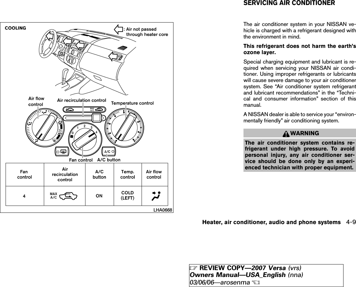 The air conditioner system in your NISSAN ve-hicle is charged with a refrigerant designed withthe environment in mind.This refrigerant does not harm the earth’sozone layer.Special charging equipment and lubricant is re-quired when servicing your NISSAN air condi-tioner. Using improper refrigerants or lubricantswill cause severe damage to your air conditionersystem. See “Air conditioner system refrigerantand lubricant recommendations” in the “Techni-cal and consumer information” section of thismanual.A NISSAN dealer is able to service your “environ-mentally friendly” air conditioning system.WARNINGThe air conditioner system contains re-frigerant under high pressure. To avoidpersonal injury, any air conditioner ser-vice should be done only by an experi-enced technician with proper equipment.LHA0668SERVICING AIR CONDITIONERHeater, air conditioner, audio and phone systems 4-9੬REVIEW COPY—2007 Versa (vrs)Owners Manual—USA_English (nna)03/06/06—arosenma੭