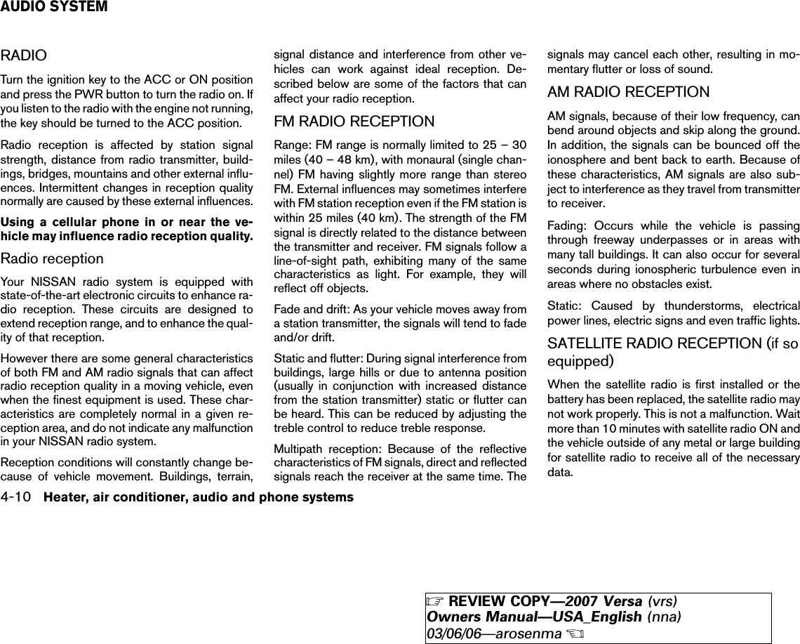 RADIOTurn the ignition key to the ACC or ON positionand press the PWR button to turn the radio on. Ifyou listen to the radio with the engine not running,the key should be turned to the ACC position.Radio reception is affected by station signalstrength, distance from radio transmitter, build-ings, bridges, mountains and other external influ-ences. Intermittent changes in reception qualitynormally are caused by these external influences.Using a cellular phone in or near the ve-hicle may influence radio reception quality.Radio receptionYour NISSAN radio system is equipped withstate-of-the-art electronic circuits to enhance ra-dio reception. These circuits are designed toextend reception range, and to enhance the qual-ity of that reception.However there are some general characteristicsof both FM and AM radio signals that can affectradio reception quality in a moving vehicle, evenwhen the finest equipment is used. These char-acteristics are completely normal in a given re-ception area, and do not indicate any malfunctionin your NISSAN radio system.Reception conditions will constantly change be-cause of vehicle movement. Buildings, terrain,signal distance and interference from other ve-hicles can work against ideal reception. De-scribed below are some of the factors that canaffect your radio reception.FM RADIO RECEPTIONRange: FM range is normally limited to 25 – 30miles (40 – 48 km), with monaural (single chan-nel) FM having slightly more range than stereoFM. External influences may sometimes interferewith FM station reception even if the FM station iswithin 25 miles (40 km). The strength of the FMsignal is directly related to the distance betweenthe transmitter and receiver. FM signals follow aline-of-sight path, exhibiting many of the samecharacteristics as light. For example, they willreflect off objects.Fade and drift: As your vehicle moves away froma station transmitter, the signals will tend to fadeand/or drift.Static and flutter: During signal interference frombuildings, large hills or due to antenna position(usually in conjunction with increased distancefrom the station transmitter) static or flutter canbe heard. This can be reduced by adjusting thetreble control to reduce treble response.Multipath reception: Because of the reflectivecharacteristics of FM signals, direct and reflectedsignals reach the receiver at the same time. Thesignals may cancel each other, resulting in mo-mentary flutter or loss of sound.AM RADIO RECEPTIONAM signals, because of their low frequency, canbend around objects and skip along the ground.In addition, the signals can be bounced off theionosphere and bent back to earth. Because ofthese characteristics, AM signals are also sub-ject to interference as they travel from transmitterto receiver.Fading: Occurs while the vehicle is passingthrough freeway underpasses or in areas withmany tall buildings. It can also occur for severalseconds during ionospheric turbulence even inareas where no obstacles exist.Static: Caused by thunderstorms, electricalpower lines, electric signs and even traffic lights.SATELLITE RADIO RECEPTION (if soequipped)When the satellite radio is first installed or thebattery has been replaced, the satellite radio maynot work properly. This is not a malfunction. Waitmore than 10 minutes with satellite radio ON andthe vehicle outside of any metal or large buildingfor satellite radio to receive all of the necessarydata.AUDIO SYSTEM4-10 Heater, air conditioner, audio and phone systems੬REVIEW COPY—2007 Versa (vrs)Owners Manual—USA_English (nna)03/06/06—arosenma੭