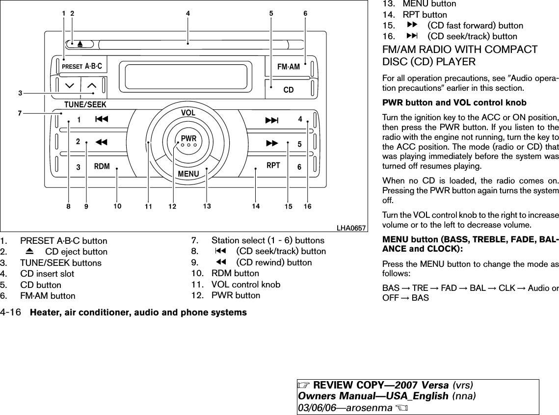 1. PRESET A·B·C button2. CD eject button3. TUNE/SEEK buttons4. CD insert slot5. CD button6. FM·AM button7. Station select (1 - 6) buttons8. (CD seek/track) button9. (CD rewind) button10. RDM button11. VOL control knob12. PWR button13. MENU button14. RPT button15. (CD fast forward) button16. (CD seek/track) buttonFM/AM RADIO WITH COMPACTDISC (CD) PLAYERFor all operation precautions, see ЉAudio opera-tion precautionsЉearlier in this section.PWR button and VOL control knobTurn the ignition key to the ACC or ON position,then press the PWR button. If you listen to theradio with the engine not running, turn the key tothe ACC position. The mode (radio or CD) thatwas playing immediately before the system wasturned off resumes playing.When no CD is loaded, the radio comes on.Pressing the PWR button again turns the systemoff.Turn the VOL control knob to the right to increasevolume or to the left to decrease volume.MENU button (BASS, TREBLE, FADE, BAL-ANCE and CLOCK):Press the MENU button to change the mode asfollows:BAS →TRE →FAD →BAL →CLK →Audio orOFF →BASLHA06574-16 Heater, air conditioner, audio and phone systems੬REVIEW COPY—2007 Versa (vrs)Owners Manual—USA_English (nna)03/06/06—arosenma੭
