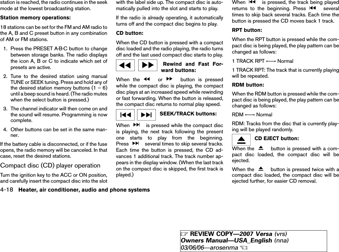 station is reached, the radio continues in the seekmode at the lowest broadcasting station.Station memory operations:18 stations can be set for the FM and AM radio tothe A, B and C preset button in any combinationof AM or FM stations.1. Press the PRESET A·B·C button to changebetween storage banks. The radio displaysthe icon A, B or C to indicate which set ofpresets are active.2. Tune to the desired station using manualTUNE or SEEK tuning. Press and hold any ofthe desired station memory buttons (1 – 6)until a beep sound is heard. (The radio muteswhen the select button is pressed.)3. The channel indicator will then come on andthe sound will resume. Programming is nowcomplete.4. Other buttons can be set in the same man-ner.If the battery cable is disconnected, or if the fuseopens, the radio memory will be canceled. In thatcase, reset the desired stations.Compact disc (CD) player operationTurn the ignition key to the ACC or ON position,and carefully insert the compact disc into the slotwith the label side up. The compact disc is auto-matically pulled into the slot and starts to play.If the radio is already operating, it automaticallyturns off and the compact disc begins to play.CD button:When the CD button is pressed with a compactdisc loaded and the radio playing, the radio turnsoff and the last used compact disc starts to play.Rewind and Fast For-ward buttons:When the or button is pressedwhile the compact disc is playing, the compactdisc plays at an increased speed while rewindingor fast forwarding. When the button is released,the compact disc returns to normal play speed.SEEK/TRACK buttons:When is pressed while the compact discis playing, the next track following the presentone starts to play from the beginning.Press several times to skip several tracks.Each time the button is pressed, the CD ad-vances 1 additional track. The track number ap-pears in the display window. (When the last trackon the compact disc is skipped, the first track isplayed.)When is pressed, the track being playedreturns to the beginning. Press severaltimes to skip back several tracks. Each time thebutton is pressed the CD moves back 1 track.RPT button:When the RPT button is pressed while the com-pact disc is being played, the play pattern can bechanged as follows:1 TRACK RPT ←→ Normal1 TRACK RPT: The track that is currently playingwill be repeated.RDM button:When the RDM button is pressed while the com-pact disc is being played, the play pattern can bechanged as follows:RDM ←→ NormalRDM: Tracks from the disc that is currently play-ing will be played randomly.CD EJECT button:When the button is pressed with a com-pact disc loaded, the compact disc will beejected.When the button is pressed twice with acompact disc loaded, the compact disc will beejected further, for easier CD removal.4-18 Heater, air conditioner, audio and phone systems੬REVIEW COPY—2007 Versa (vrs)Owners Manual—USA_English (nna)03/06/06—arosenma੭