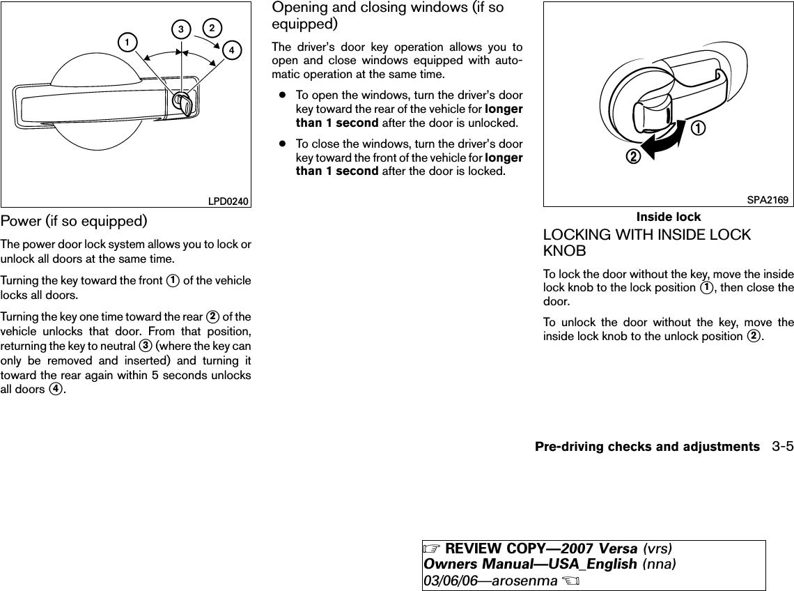 Power (if so equipped)The power door lock system allows you to lock orunlock all doors at the same time.Turning the key toward the front ᭺1of the vehiclelocks all doors.Turning the key one time toward the rear ᭺2of thevehicle unlocks that door. From that position,returning the key to neutral ᭺3(where the key canonly be removed and inserted) and turning ittoward the rear again within 5 seconds unlocksall doors ᭺4.Opening and closing windows (if soequipped)The driver’s door key operation allows you toopen and close windows equipped with auto-matic operation at the same time.●To open the windows, turn the driver’s doorkey toward the rear of the vehicle for longerthan 1 second after the door is unlocked.●To close the windows, turn the driver’s doorkey toward the front of the vehicle for longerthan 1 second after the door is locked.LOCKING WITH INSIDE LOCKKNOBTo lock the door without the key, move the insidelock knob to the lock position ᭺1, then close thedoor.To unlock the door without the key, move theinside lock knob to the unlock position ᭺2.LPD0240Inside lockSPA2169Pre-driving checks and adjustments 3-5੬REVIEW COPY—2007 Versa (vrs)Owners Manual—USA_English (nna)03/06/06—arosenma੭