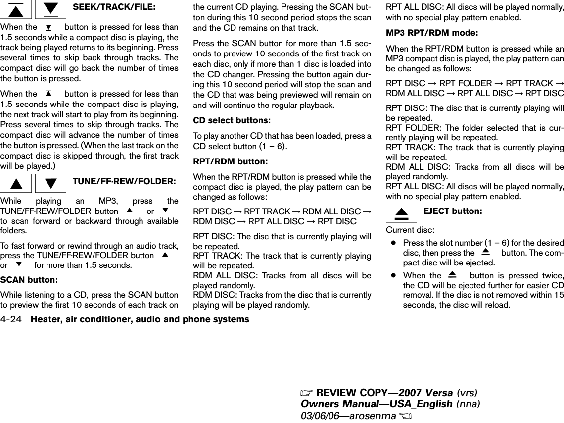 SEEK/TRACK/FILE:When the button is pressed for less than1.5 seconds while a compact disc is playing, thetrack being played returns to its beginning. Pressseveral times to skip back through tracks. Thecompact disc will go back the number of timesthe button is pressed.When the button is pressed for less than1.5 seconds while the compact disc is playing,the next track will start to play from its beginning.Press several times to skip through tracks. Thecompact disc will advance the number of timesthe button is pressed. (When the last track on thecompact disc is skipped through, the first trackwill be played.)TUNE/FF·REW/FOLDER:While playing an MP3, press theTUNE/FF·REW/FOLDER button orto scan forward or backward through availablefolders.To fast forward or rewind through an audio track,press the TUNE/FF·REW/FOLDER buttonor for more than 1.5 seconds.SCAN button:While listening to a CD, press the SCAN buttonto preview the first 10 seconds of each track onthe current CD playing. Pressing the SCAN but-ton during this 10 second period stops the scanand the CD remains on that track.Press the SCAN button for more than 1.5 sec-onds to preview 10 seconds of the first track oneach disc, only if more than 1 disc is loaded intothe CD changer. Pressing the button again dur-ing this 10 second period will stop the scan andthe CD that was being previewed will remain onand will continue the regular playback.CD select buttons:To play another CD that has been loaded, press aCD select button (1 – 6).RPT/RDM button:When the RPT/RDM button is pressed while thecompact disc is played, the play pattern can bechanged as follows:RPT DISC →RPT TRACK →RDM ALL DISC →RDM DISC →RPT ALL DISC →RPT DISCRPT DISC: The disc that is currently playing willbe repeated.RPT TRACK: The track that is currently playingwill be repeated.RDM ALL DISC: Tracks from all discs will beplayed randomly.RDM DISC: Tracks from the disc that is currentlyplaying will be played randomly.RPT ALL DISC: All discs will be played normally,with no special play pattern enabled.MP3 RPT/RDM mode:When the RPT/RDM button is pressed while anMP3 compact disc is played, the play pattern canbe changed as follows:RPT DISC →RPT FOLDER →RPT TRACK →RDM ALL DISC →RPT ALL DISC →RPT DISCRPT DISC: The disc that is currently playing willbe repeated.RPT FOLDER: The folder selected that is cur-rently playing will be repeated.RPT TRACK: The track that is currently playingwill be repeated.RDM ALL DISC: Tracks from all discs will beplayed randomly.RPT ALL DISC: All discs will be played normally,with no special play pattern enabled.EJECT button:Current disc:●Press the slot number (1 – 6) for the desireddisc, then press the button. The com-pact disc will be ejected.●When the button is pressed twice,the CD will be ejected further for easier CDremoval. If the disc is not removed within 15seconds, the disc will reload.4-24 Heater, air conditioner, audio and phone systems੬REVIEW COPY—2007 Versa (vrs)Owners Manual—USA_English (nna)03/06/06—arosenma੭
