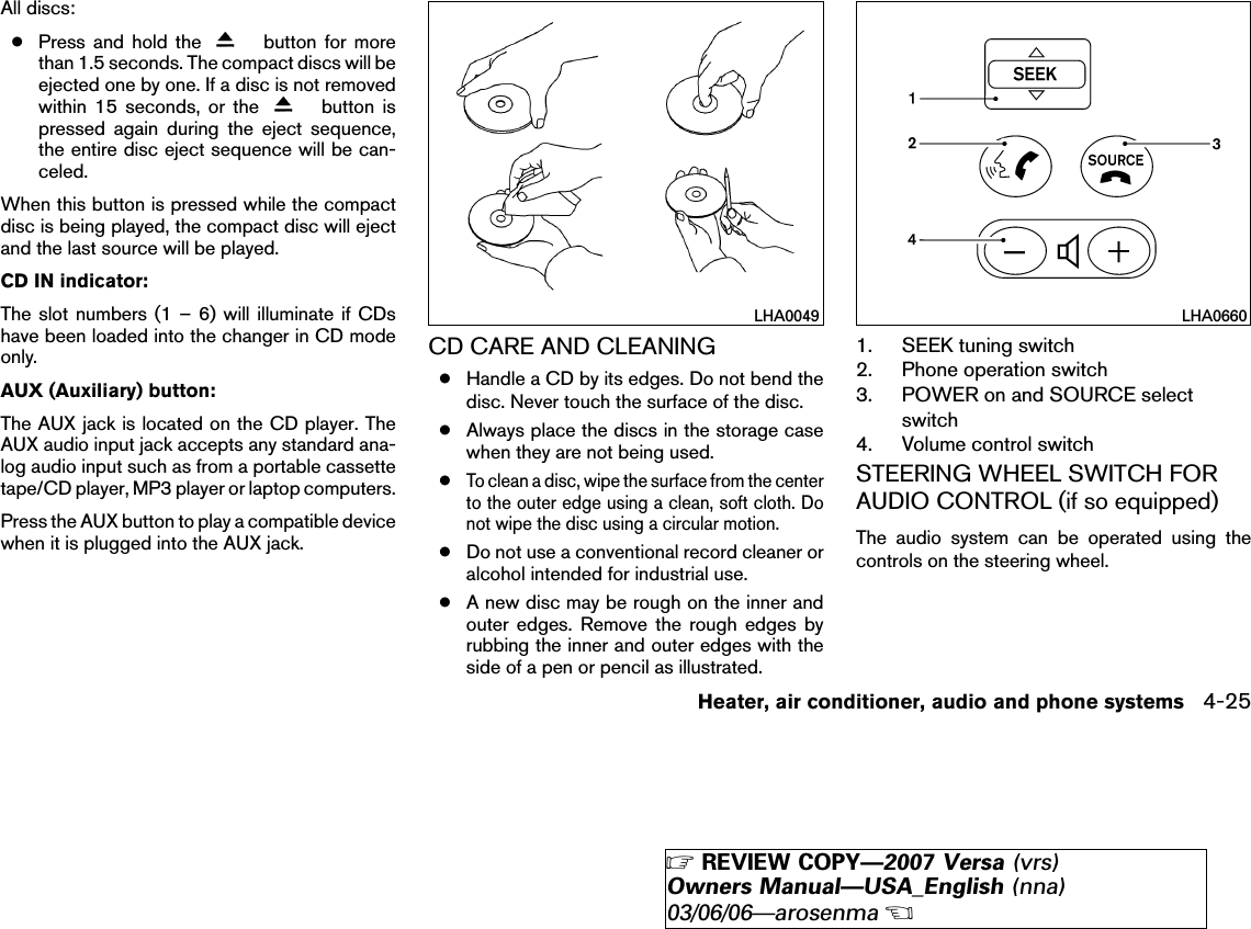 All discs:●Press and hold the button for morethan 1.5 seconds. The compact discs will beejected one by one. If a disc is not removedwithin 15 seconds, or the button ispressed again during the eject sequence,the entire disc eject sequence will be can-celed.When this button is pressed while the compactdisc is being played, the compact disc will ejectand the last source will be played.CD IN indicator:The slot numbers (1 – 6) will illuminate if CDshave been loaded into the changer in CD modeonly.AUX (Auxiliary) button:The AUX jack is located on the CD player. TheAUX audio input jack accepts any standard ana-log audio input such as from a portable cassettetape/CD player, MP3 player or laptop computers.Press the AUX button to play a compatible devicewhen it is plugged into the AUX jack.CD CARE AND CLEANING●Handle a CD by its edges. Do not bend thedisc. Never touch the surface of the disc.●Always place the discs in the storage casewhen they are not being used.●To clean a disc, wipe the surface from the centerto the outer edge using a clean, soft cloth. Donot wipe the disc using a circular motion.●Do not use a conventional record cleaner oralcohol intended for industrial use.●A new disc may be rough on the inner andouter edges. Remove the rough edges byrubbing the inner and outer edges with theside of a pen or pencil as illustrated.1. SEEK tuning switch2. Phone operation switch3. POWER on and SOURCE selectswitch4. Volume control switchSTEERING WHEEL SWITCH FORAUDIO CONTROL (if so equipped)The audio system can be operated using thecontrols on the steering wheel.LHA0049 LHA0660Heater, air conditioner, audio and phone systems 4-25੬REVIEW COPY—2007 Versa (vrs)Owners Manual—USA_English (nna)03/06/06—arosenma੭