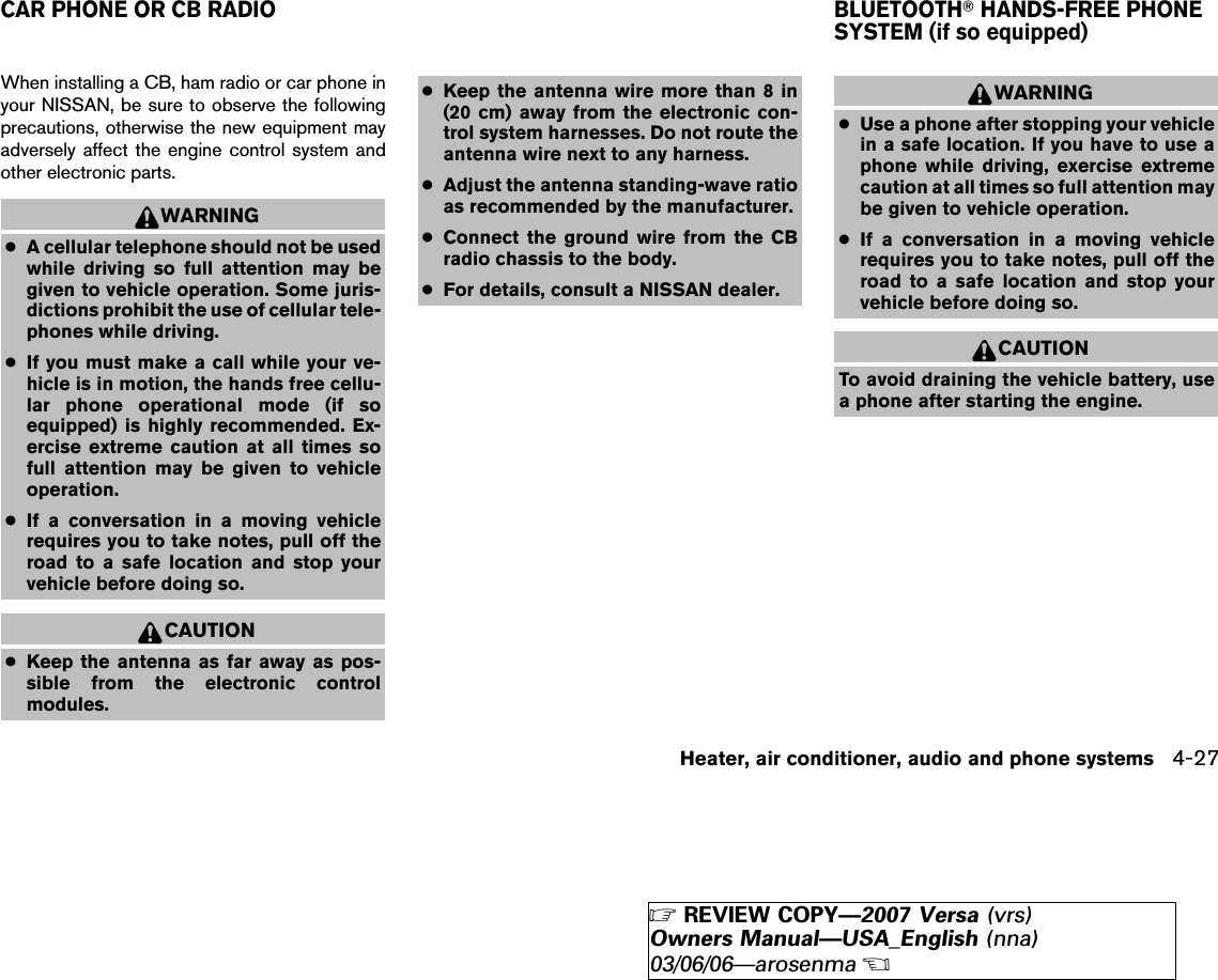 When installing a CB, ham radio or car phone inyour NISSAN, be sure to observe the followingprecautions, otherwise the new equipment mayadversely affect the engine control system andother electronic parts.WARNING●A cellular telephone should not be usedwhile driving so full attention may begiven to vehicle operation. Some juris-dictions prohibit the use of cellular tele-phones while driving.●If you must make a call while your ve-hicle is in motion, the hands free cellu-lar phone operational mode (if soequipped) is highly recommended. Ex-ercise extreme caution at all times sofull attention may be given to vehicleoperation.●If a conversation in a moving vehiclerequires you to take notes, pull off theroad to a safe location and stop yourvehicle before doing so.CAUTION●Keep the antenna as far away as pos-sible from the electronic controlmodules.●Keep the antenna wire more than 8 in(20 cm) away from the electronic con-trol system harnesses. Do not route theantenna wire next to any harness.●Adjust the antenna standing-wave ratioas recommended by the manufacturer.●Connect the ground wire from the CBradio chassis to the body.●For details, consult a NISSAN dealer.WARNING●Use a phone after stopping your vehiclein a safe location. If you have to use aphone while driving, exercise extremecaution at all times so full attention maybe given to vehicle operation.●If a conversation in a moving vehiclerequires you to take notes, pull off theroad to a safe location and stop yourvehicle before doing so.CAUTIONTo avoid draining the vehicle battery, usea phone after starting the engine.CAR PHONE OR CB RADIO BLUETOOTHாHANDS-FREE PHONESYSTEM (if so equipped)Heater, air conditioner, audio and phone systems 4-27੬REVIEW COPY—2007 Versa (vrs)Owners Manual—USA_English (nna)03/06/06—arosenma੭