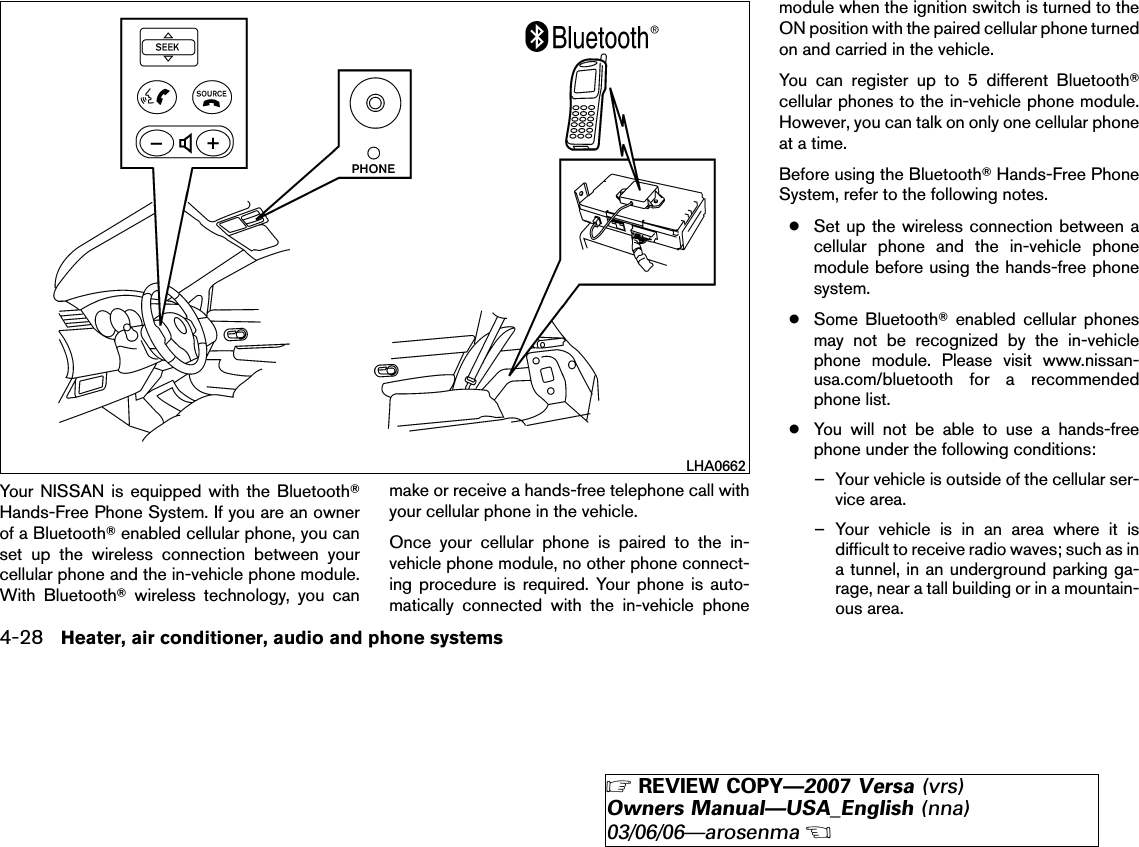 Your NISSAN is equipped with the BluetoothாHands-Free Phone System. If you are an ownerof a Bluetoothாenabled cellular phone, you canset up the wireless connection between yourcellular phone and the in-vehicle phone module.With Bluetoothாwireless technology, you canmake or receive a hands-free telephone call withyour cellular phone in the vehicle.Once your cellular phone is paired to the in-vehicle phone module, no other phone connect-ing procedure is required. Your phone is auto-matically connected with the in-vehicle phonemodule when the ignition switch is turned to theON position with the paired cellular phone turnedon and carried in the vehicle.You can register up to 5 different Bluetoothாcellular phones to the in-vehicle phone module.However, you can talk on only one cellular phoneat a time.Before using the BluetoothாHands-Free PhoneSystem, refer to the following notes.●Set up the wireless connection between acellular phone and the in-vehicle phonemodule before using the hands-free phonesystem.●Some Bluetoothாenabled cellular phonesmay not be recognized by the in-vehiclephone module. Please visit www.nissan-usa.com/bluetooth for a recommendedphone list.●You will not be able to use a hands-freephone under the following conditions:– Your vehicle is outside of the cellular ser-vice area.– Your vehicle is in an area where it isdifficult to receive radio waves; such as ina tunnel, in an underground parking ga-rage, near a tall building or in a mountain-ous area.LHA06624-28 Heater, air conditioner, audio and phone systems੬REVIEW COPY—2007 Versa (vrs)Owners Manual—USA_English (nna)03/06/06—arosenma੭