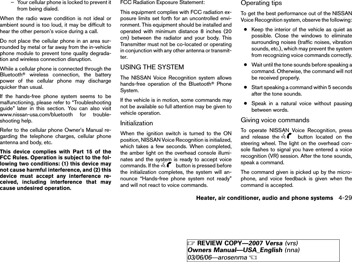 – Your cellular phone is locked to prevent itfrom being dialed.When the radio wave condition is not ideal orambient sound is too loud, it may be difficult tohear the other person’s voice during a call.Do not place the cellular phone in an area sur-rounded by metal or far away from the in-vehiclephone module to prevent tone quality degrada-tion and wireless connection disruption.While a cellular phone is connected through theBluetoothாwireless connection, the batterypower of the cellular phone may dischargequicker than usual.If the hands-free phone system seems to bemalfunctioning, please refer to “Troubleshootingguide” later in this section. You can also visitwww.nissan-usa.com/bluetooth for trouble-shooting help.Refer to the cellular phone Owner’s Manual re-garding the telephone charges, cellular phoneantenna and body, etc.This device complies with Part 15 of theFCC Rules. Operation is subject to the fol-lowing two conditions: (1) this device maynot cause harmful interference, and (2) thisdevice must accept any interference re-ceived, including interference that maycause undesired operation.FCC Radiation Exposure Statement:This equipment complies with FCC radiation ex-posure limits set forth for an uncontrolled envi-ronment. This equipment should be installed andoperated with minimum distance 8 inches (20cm) between the radiator and your body. ThisTransmitter must not be co-located or operatingin conjunction with any other antenna or transmit-ter.USING THE SYSTEMThe NISSAN Voice Recognition system allowshands-free operation of the BluetoothாPhoneSystem.If the vehicle is in motion, some commands maynot be available so full attention may be given tovehicle operation.InitializationWhen the ignition switch is turned to the ONposition, NISSAN Voice Recognition is initialized,which takes a few seconds. When completed,the amber light on the overhead console illumi-nates and the system is ready to accept voicecommands. If the button is pressed beforethe initialization completes, the system will an-nounce “Hands-free phone system not ready”and will not react to voice commands.Operating tipsTo get the best performance out of the NISSANVoice Recognition system, observe the following:●Keep the interior of the vehicle as quiet aspossible. Close the windows to eliminatesurrounding noises (traffic noises, vibrationsounds, etc.), which may prevent the systemfrom recognizing voice commands correctly.●Wait until the tone sounds before speaking acommand. Otherwise, the command will notbe received properly.●Start speaking a command within 5 secondsafter the tone sounds.●Speak in a natural voice without pausingbetween words.Giving voice commandsTo operate NISSAN Voice Recognition, pressand release the button located on thesteering wheel. The light on the overhead con-sole flashes to signal you have entered a voicerecognition (VR) session. After the tone sounds,speak a command.The command given is picked up by the micro-phone, and voice feedback is given when thecommand is accepted.Heater, air conditioner, audio and phone systems 4-29੬REVIEW COPY—2007 Versa (vrs)Owners Manual—USA_English (nna)03/06/06—arosenma੭