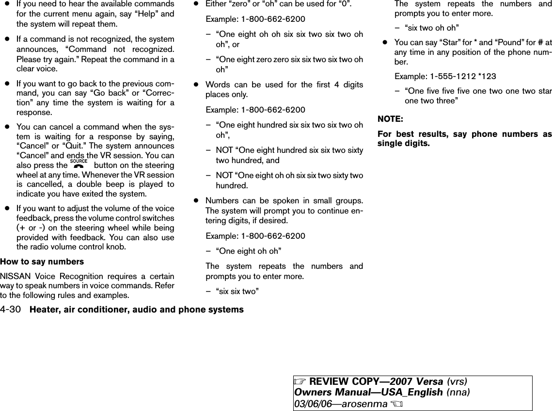 ●If you need to hear the available commandsfor the current menu again, say “Help” andthe system will repeat them.●If a command is not recognized, the systemannounces, “Command not recognized.Please try again.” Repeat the command in aclear voice.●If you want to go back to the previous com-mand, you can say “Go back” or “Correc-tion” any time the system is waiting for aresponse.●You can cancel a command when the sys-tem is waiting for a response by saying,“Cancel” or “Quit.” The system announces“Cancel” and ends the VR session. You canalso press the button on the steeringwheel at any time. Whenever the VR sessionis cancelled, a double beep is played toindicate you have exited the system.●If you want to adjust the volume of the voicefeedback, press the volume control switches(+ or -) on the steering wheel while beingprovided with feedback. You can also usethe radio volume control knob.How to say numbersNISSAN Voice Recognition requires a certainway to speak numbers in voice commands. Referto the following rules and examples.●Either “zero” or “oh” can be used for “0”.Example: 1-800-662-6200– “One eight oh oh six six two six two ohoh”, or– “One eight zero zero six six two six two ohoh”●Words can be used for the first 4 digitsplaces only.Example: 1-800-662-6200– “One eight hundred six six two six two ohoh”,– NOT “One eight hundred six six two sixtytwo hundred, and– NOT “One eight oh oh six six two sixty twohundred.●Numbers can be spoken in small groups.The system will prompt you to continue en-tering digits, if desired.Example: 1-800-662-6200– “One eight oh oh”The system repeats the numbers andprompts you to enter more.– “six six two”The system repeats the numbers andprompts you to enter more.– “six two oh oh”●You can say “Star” for * and “Pound” for # atany time in any position of the phone num-ber.Example: 1-555-1212 *123– “One five five five one two one two starone two three”NOTE:For best results, say phone numbers assingle digits.4-30 Heater, air conditioner, audio and phone systems੬REVIEW COPY—2007 Versa (vrs)Owners Manual—USA_English (nna)03/06/06—arosenma੭