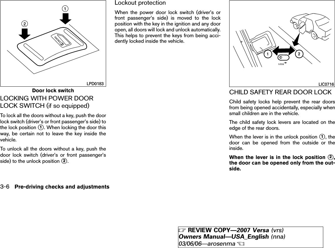 LOCKING WITH POWER DOORLOCK SWITCH (if so equipped)To lock all the doors without a key, push the doorlock switch (driver’s or front passenger’s side) tothe lock position ᭺1. When locking the door thisway, be certain not to leave the key inside thevehicle.To unlock all the doors without a key, push thedoor lock switch (driver’s or front passenger’sside) to the unlock position ᭺2.Lockout protectionWhen the power door lock switch (driver’s orfront passenger’s side) is moved to the lockposition with the key in the ignition and any dooropen, all doors will lock and unlock automatically.This helps to prevent the keys from being acci-dently locked inside the vehicle.CHILD SAFETY REAR DOOR LOCKChild safety locks help prevent the rear doorsfrom being opened accidentally, especially whensmall children are in the vehicle.The child safety lock levers are located on theedge of the rear doors.When the lever is in the unlock position ᭺1, thedoor can be opened from the outside or theinside.When the lever is in the lock position ᭺2,the door can be opened only from the out-side.Door lock switchLPD0183 LIC07163-6 Pre-driving checks and adjustments੬REVIEW COPY—2007 Versa (vrs)Owners Manual—USA_English (nna)03/06/06—arosenma੭