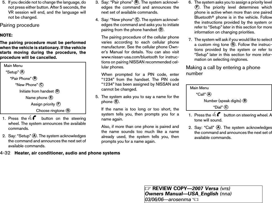 5. If you decide not to change the language, donot press either button. After 5 seconds, theVR session will end, and the language willnot be changed.Pairing procedureNOTE:The pairing procedure must be performedwhen the vehicle is stationary. If the vehiclestarts moving during the procedure, theprocedure will be cancelled.Main Menu“Setup” ᭺A“Pair Phone” ᭺B“New Phone” ᭺CInitiate from handset ᭺DName phone ᭺EAssign priority ᭺FChoose ringtone ᭺G1. Press the button on the steeringwheel. The system announces the availablecommands.2. Say: “Setup” ᭺A. The system acknowledgesthe command and announces the next set ofavailable commands.3. Say: “Pair phone” ᭺B. The system acknowl-edges the command and announces thenext set of available commands.4. Say: “New phone” ᭺C. The system acknowl-edges the command and asks you to initiatepairing from the phone handset ᭺D.The pairing procedure of the cellular phonevaries according to each cellular phonemanufacturer. See the cellular phone Own-er’s Manual for details. You can also visitwww.nissan-usa.com/bluetooth for instruc-tions on pairing NISSAN recommended cel-lular phones.When prompted for a PIN code, enter“1234” from the handset. The PIN code“1234” has been assigned by NISSAN andcannot be changed.5. The system asks you to say a name for thephone ᭺E.If the name is too long or too short, thesystem tells you, then prompts you for aname again.Also, if more than one phone is paired andthe name sounds too much like a namealready used, the system tells you, thenprompts you for a name again.6. The system asks you to assign a priority level᭺F. The priority level determines whichphone is active when more than one pairedBluetoothாphone is in the vehicle. Followthe instructions provided by the system orrefer to “Setup” later in this section for moreinformation on changing priorities.7. The system will ask if you would like to selecta custom ring tone ᭺G. Follow the instruc-tions provided by the system or refer to“Setup” later in this section for more infor-mation on selecting ringtones.Making a call by entering a phonenumberMain Menu“Call” ᭺ANumber (speak digits) ᭺B“Dial” ᭺C1. Press the button on steering wheel. Atone will sound.2. Say: “Call” ᭺A. The system acknowledgesthe command and announces the next set ofavailable commands.4-32 Heater, air conditioner, audio and phone systems੬REVIEW COPY—2007 Versa (vrs)Owners Manual—USA_English (nna)03/06/06—arosenma੭