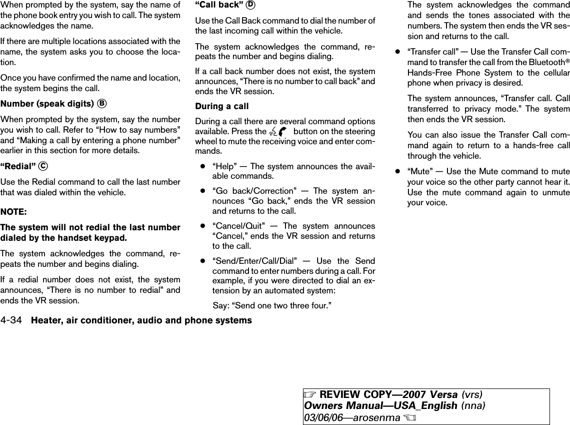 When prompted by the system, say the name ofthe phone book entry you wish to call. The systemacknowledges the name.If there are multiple locations associated with thename, the system asks you to choose the loca-tion.Once you have confirmed the name and location,the system begins the call.Number (speak digits) ᭺BWhen prompted by the system, say the numberyou wish to call. Refer to “How to say numbers”and “Making a call by entering a phone number”earlier in this section for more details.“Redial” ᭺CUse the Redial command to call the last numberthat was dialed within the vehicle.NOTE:The system will not redial the last numberdialed by the handset keypad.The system acknowledges the command, re-peats the number and begins dialing.If a redial number does not exist, the systemannounces, “There is no number to redial” andends the VR session.“Call back” ᭺DUse the Call Back command to dial the number ofthe last incoming call within the vehicle.The system acknowledges the command, re-peats the number and begins dialing.If a call back number does not exist, the systemannounces, “There is no number to call back” andends the VR session.During a callDuring a call there are several command optionsavailable. Press the button on the steeringwheel to mute the receiving voice and enter com-mands.●“Help” — The system announces the avail-able commands.●“Go back/Correction” — The system an-nounces “Go back,” ends the VR sessionand returns to the call.●“Cancel/Quit” — The system announces“Cancel,” ends the VR session and returnsto the call.●“Send/Enter/Call/Dial” — Use the Sendcommand to enter numbers during a call. Forexample, if you were directed to dial an ex-tension by an automated system:Say: “Send one two three four.”The system acknowledges the commandand sends the tones associated with thenumbers. The system then ends the VR ses-sion and returns to the call.●“Transfer call” — Use the Transfer Call com-mand to transfer the call from the BluetoothாHands-Free Phone System to the cellularphone when privacy is desired.The system announces, “Transfer call. Calltransferred to privacy mode.” The systemthen ends the VR session.You can also issue the Transfer Call com-mand again to return to a hands-free callthrough the vehicle.●“Mute” — Use the Mute command to muteyour voice so the other party cannot hear it.Use the mute command again to unmuteyour voice.4-34 Heater, air conditioner, audio and phone systems੬REVIEW COPY—2007 Versa (vrs)Owners Manual—USA_English (nna)03/06/06—arosenma੭