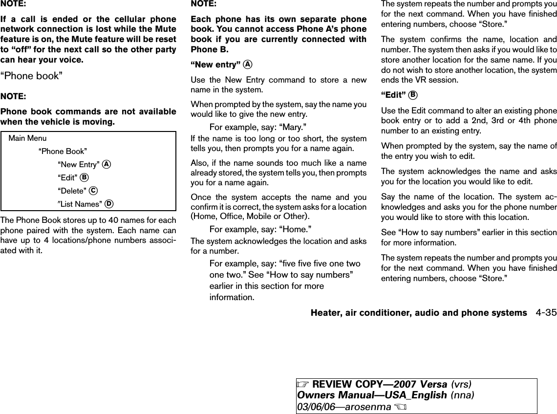 NOTE:If a call is ended or the cellular phonenetwork connection is lost while the Mutefeature is on, the Mute feature will be resetto “off” for the next call so the other partycan hear your voice.“Phone book”NOTE:Phone book commands are not availablewhen the vehicle is moving.Main Menu“Phone Book”“New Entry” ᭺A“Edit” ᭺B“Delete” ᭺CЉList Names” ᭺DThe Phone Book stores up to 40 names for eachphone paired with the system. Each name canhave up to 4 locations/phone numbers associ-ated with it.NOTE:Each phone has its own separate phonebook. You cannot access Phone A’s phonebook if you are currently connected withPhone B.“New entry” ᭺AUse the New Entry command to store a newname in the system.When prompted by the system, say the name youwould like to give the new entry.For example, say: “Mary.”If the name is too long or too short, the systemtells you, then prompts you for a name again.Also, if the name sounds too much like a namealready stored, the system tells you, then promptsyou for a name again.Once the system accepts the name and youconfirm it is correct, the system asks for a location(Home, Office, Mobile or Other).For example, say: “Home.”The system acknowledges the location and asksfor a number.For example, say: “five five five one twoone two.” See “How to say numbers”earlier in this section for moreinformation.The system repeats the number and prompts youfor the next command. When you have finishedentering numbers, choose “Store.”The system confirms the name, location andnumber. The system then asks if you would like tostore another location for the same name. If youdo not wish to store another location, the systemends the VR session.“Edit” ᭺BUse the Edit command to alter an existing phonebook entry or to add a 2nd, 3rd or 4th phonenumber to an existing entry.When prompted by the system, say the name ofthe entry you wish to edit.The system acknowledges the name and asksyou for the location you would like to edit.Say the name of the location. The system ac-knowledges and asks you for the phone numberyou would like to store with this location.See “How to say numbers” earlier in this sectionfor more information.The system repeats the number and prompts youfor the next command. When you have finishedentering numbers, choose “Store.”Heater, air conditioner, audio and phone systems 4-35੬REVIEW COPY—2007 Versa (vrs)Owners Manual—USA_English (nna)03/06/06—arosenma੭