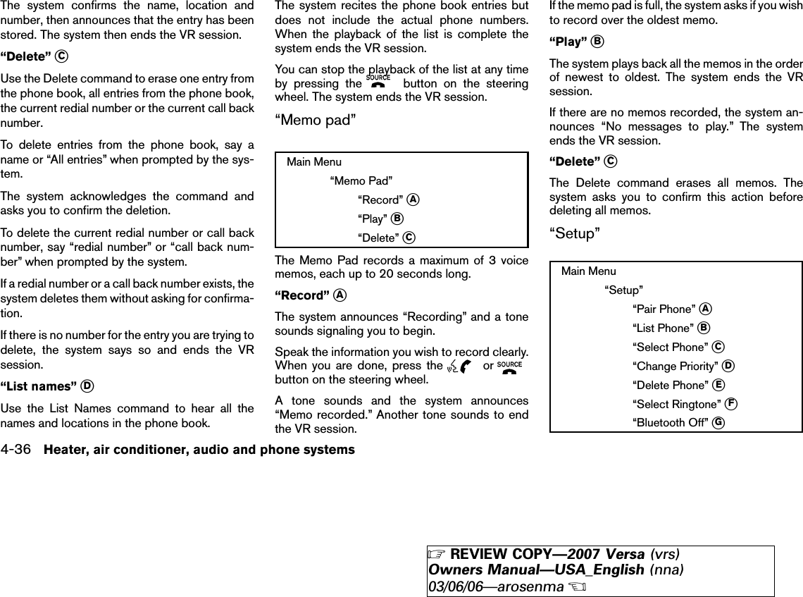 The system confirms the name, location andnumber, then announces that the entry has beenstored. The system then ends the VR session.“Delete” ᭺CUse the Delete command to erase one entry fromthe phone book, all entries from the phone book,the current redial number or the current call backnumber.To delete entries from the phone book, say aname or “All entries” when prompted by the sys-tem.The system acknowledges the command andasks you to confirm the deletion.To delete the current redial number or call backnumber, say “redial number” or “call back num-ber” when prompted by the system.If a redial number or a call back number exists, thesystem deletes them without asking for confirma-tion.If there is no number for the entry you are trying todelete, the system says so and ends the VRsession.“List names” ᭺DUse the List Names command to hear all thenames and locations in the phone book.The system recites the phone book entries butdoes not include the actual phone numbers.When the playback of the list is complete thesystem ends the VR session.You can stop the playback of the list at any timeby pressing the button on the steeringwheel. The system ends the VR session.“Memo pad”Main Menu“Memo Pad”“Record” ᭺A“Play” ᭺B“Delete” ᭺CThe Memo Pad records a maximum of 3 voicememos, each up to 20 seconds long.“Record” ᭺AThe system announces “Recording” and a tonesounds signaling you to begin.Speak the information you wish to record clearly.When you are done, press the orbutton on the steering wheel.A tone sounds and the system announces“Memo recorded.” Another tone sounds to endthe VR session.If the memo pad is full, the system asks if you wishto record over the oldest memo.“Play” ᭺BThe system plays back all the memos in the orderof newest to oldest. The system ends the VRsession.If there are no memos recorded, the system an-nounces “No messages to play.” The systemends the VR session.“Delete” ᭺CThe Delete command erases all memos. Thesystem asks you to confirm this action beforedeleting all memos.“Setup”Main Menu“Setup”“Pair Phone” ᭺A“List Phone” ᭺B“Select Phone” ᭺C“Change Priority” ᭺D“Delete Phone” ᭺E“Select Ringtone” ᭺F“Bluetooth Off” ᭺G4-36 Heater, air conditioner, audio and phone systems੬REVIEW COPY—2007 Versa (vrs)Owners Manual—USA_English (nna)03/06/06—arosenma੭