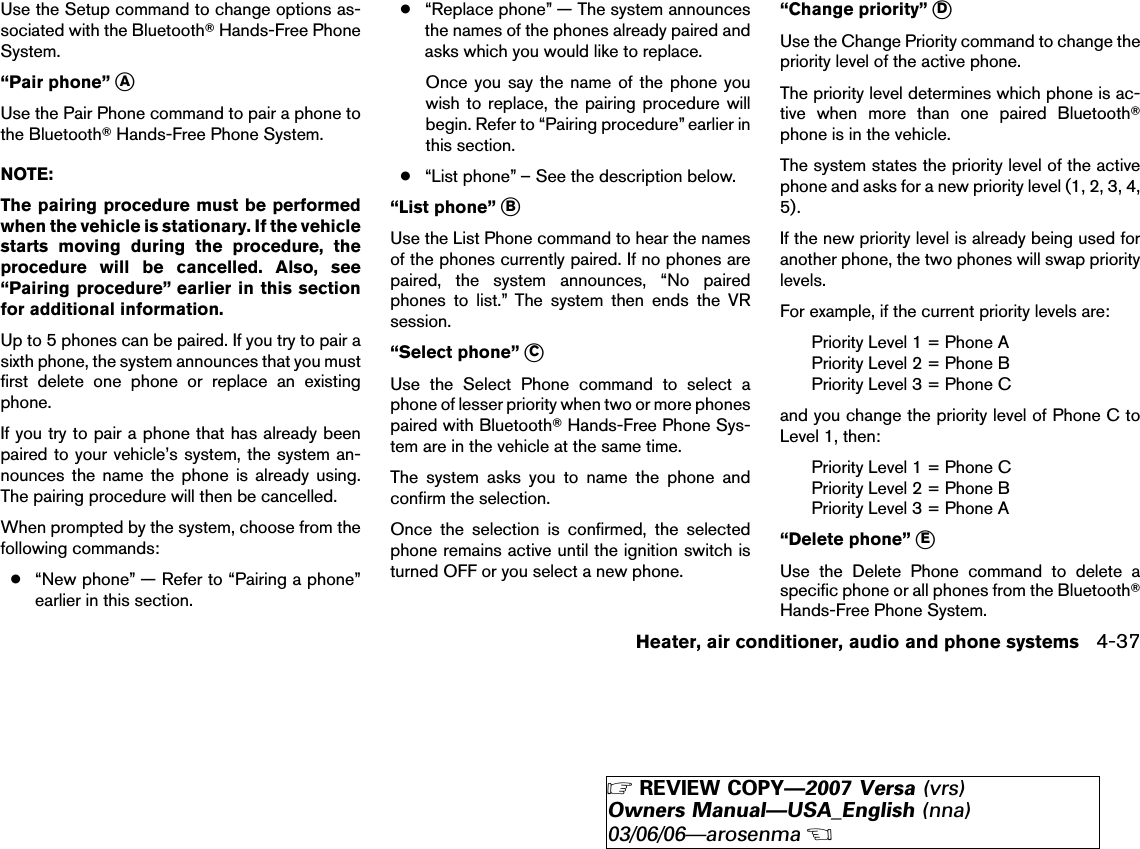 Use the Setup command to change options as-sociated with the BluetoothாHands-Free PhoneSystem.“Pair phone” ᭺AUse the Pair Phone command to pair a phone tothe BluetoothாHands-Free Phone System.NOTE:The pairing procedure must be performedwhen the vehicle is stationary. If the vehiclestarts moving during the procedure, theprocedure will be cancelled. Also, see“Pairing procedure” earlier in this sectionfor additional information.Up to 5 phones can be paired. If you try to pair asixth phone, the system announces that you mustfirst delete one phone or replace an existingphone.If you try to pair a phone that has already beenpaired to your vehicle’s system, the system an-nounces the name the phone is already using.The pairing procedure will then be cancelled.When prompted by the system, choose from thefollowing commands:●“New phone” — Refer to “Pairing a phone”earlier in this section.●“Replace phone” — The system announcesthe names of the phones already paired andasks which you would like to replace.Once you say the name of the phone youwish to replace, the pairing procedure willbegin. Refer to “Pairing procedure” earlier inthis section.●“List phone” – See the description below.“List phone” ᭺BUse the List Phone command to hear the namesof the phones currently paired. If no phones arepaired, the system announces, “No pairedphones to list.” The system then ends the VRsession.“Select phone” ᭺CUse the Select Phone command to select aphone of lesser priority when two or more phonespaired with BluetoothாHands-Free Phone Sys-tem are in the vehicle at the same time.The system asks you to name the phone andconfirm the selection.Once the selection is confirmed, the selectedphone remains active until the ignition switch isturned OFF or you select a new phone.“Change priority” ᭺DUse the Change Priority command to change thepriority level of the active phone.The priority level determines which phone is ac-tive when more than one paired Bluetoothாphone is in the vehicle.The system states the priority level of the activephone and asks for a new priority level (1, 2, 3, 4,5).If the new priority level is already being used foranother phone, the two phones will swap prioritylevels.For example, if the current priority levels are:Priority Level 1 = Phone APriority Level 2 = Phone BPriority Level 3 = Phone Cand you change the priority level of Phone C toLevel 1, then:Priority Level 1 = Phone CPriority Level 2 = Phone BPriority Level 3 = Phone A“Delete phone” ᭺EUse the Delete Phone command to delete aspecific phone or all phones from the BluetoothாHands-Free Phone System.Heater, air conditioner, audio and phone systems 4-37੬REVIEW COPY—2007 Versa (vrs)Owners Manual—USA_English (nna)03/06/06—arosenma੭