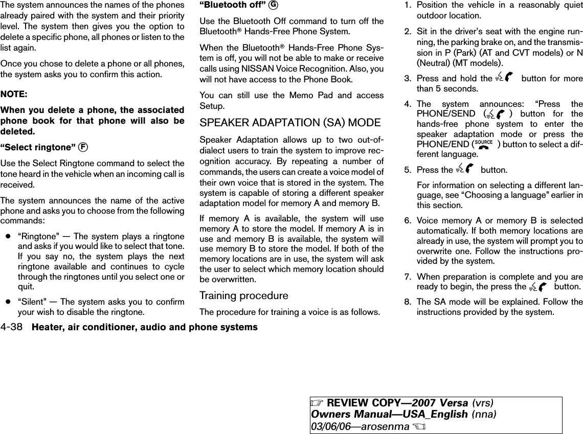 The system announces the names of the phonesalready paired with the system and their prioritylevel. The system then gives you the option todelete a specific phone, all phones or listen to thelist again.Once you chose to delete a phone or all phones,the system asks you to confirm this action.NOTE:When you delete a phone, the associatedphone book for that phone will also bedeleted.“Select ringtone” ᭺FUse the Select Ringtone command to select thetone heard in the vehicle when an incoming call isreceived.The system announces the name of the activephone and asks you to choose from the followingcommands:●“Ringtone” — The system plays a ringtoneand asks if you would like to select that tone.If you say no, the system plays the nextringtone available and continues to cyclethrough the ringtones until you select one orquit.●“Silent” — The system asks you to confirmyour wish to disable the ringtone.“Bluetooth off” ᭺GUse the Bluetooth Off command to turn off theBluetoothாHands-Free Phone System.When the BluetoothாHands-Free Phone Sys-tem is off, you will not be able to make or receivecalls using NISSAN Voice Recognition. Also, youwill not have access to the Phone Book.You can still use the Memo Pad and accessSetup.SPEAKER ADAPTATION (SA) MODESpeaker Adaptation allows up to two out-of-dialect users to train the system to improve rec-ognition accuracy. By repeating a number ofcommands, the users can create a voice model oftheir own voice that is stored in the system. Thesystem is capable of storing a different speakeradaptation model for memory A and memory B.If memory A is available, the system will usememory A to store the model. If memory A is inuse and memory B is available, the system willuse memory B to store the model. If both of thememory locations are in use, the system will askthe user to select which memory location shouldbe overwritten.Training procedureThe procedure for training a voice is as follows.1. Position the vehicle in a reasonably quietoutdoor location.2. Sit in the driver’s seat with the engine run-ning, the parking brake on, and the transmis-sion in P (Park) (AT and CVT models) or N(Neutral) (MT models).3. Press and hold the button for morethan 5 seconds.4. The system announces: “Press thePHONE/SEND ( ) button for thehands-free phone system to enter thespeaker adaptation mode or press thePHONE/END ( ) button to select a dif-ferent language.5. Press the button.For information on selecting a different lan-guage, see “Choosing a language” earlier inthis section.6. Voice memory A or memory B is selectedautomatically. If both memory locations arealready in use, the system will prompt you tooverwrite one. Follow the instructions pro-vided by the system.7. When preparation is complete and you areready to begin, the press the button.8. The SA mode will be explained. Follow theinstructions provided by the system.4-38 Heater, air conditioner, audio and phone systems੬REVIEW COPY—2007 Versa (vrs)Owners Manual—USA_English (nna)03/06/06—arosenma੭