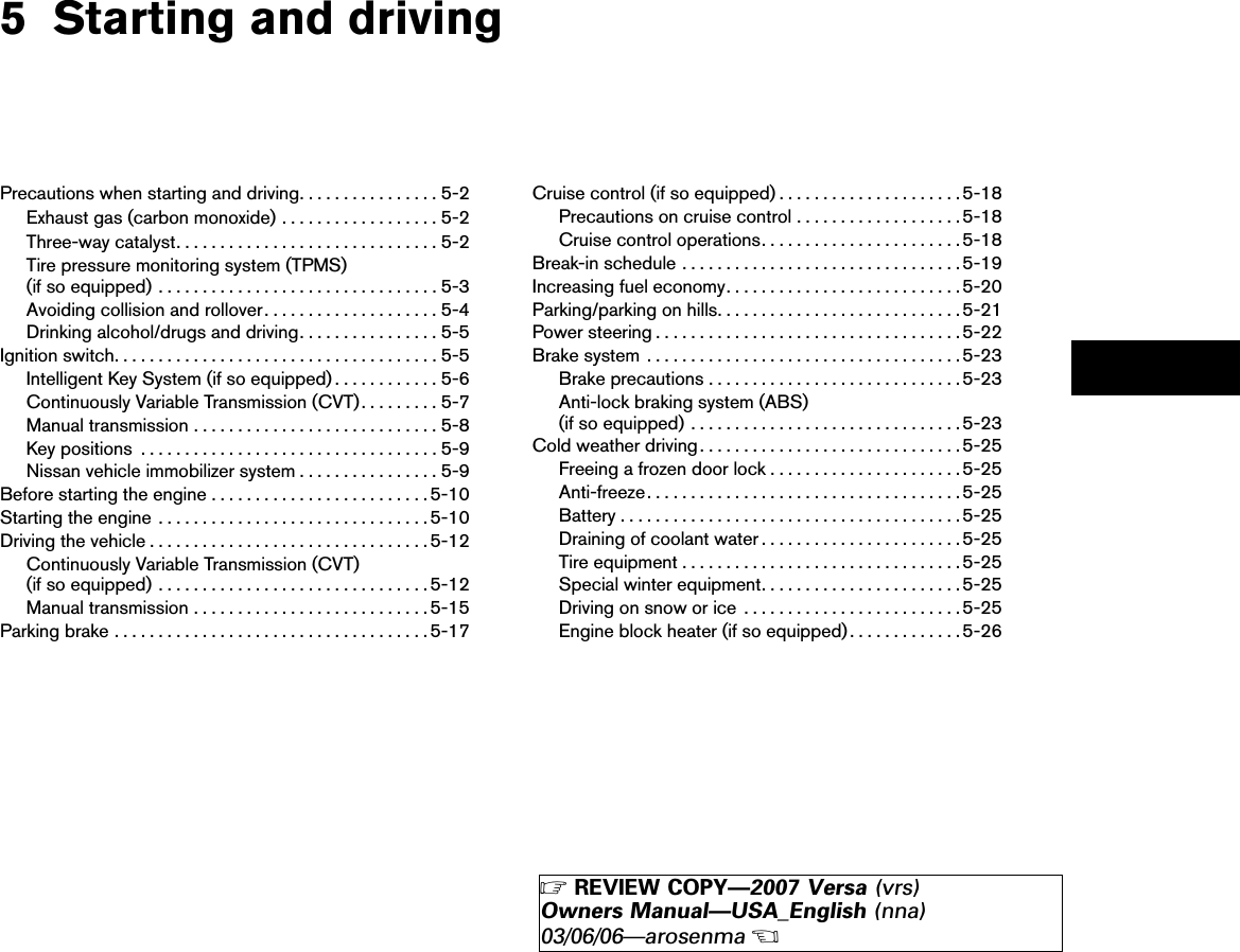 5 Starting and drivingPrecautions when starting and driving................5-2Exhaust gas (carbon monoxide) ..................5-2Three-way catalyst..............................5-2Tire pressure monitoring system (TPMS)(if so equipped) ................................5-3Avoiding collision and rollover....................5-4Drinking alcohol/drugs and driving................5-5Ignition switch.....................................5-5Intelligent Key System (if so equipped) ............5-6Continuously Variable Transmission (CVT).........5-7Manual transmission ............................5-8Key positions ..................................5-9Nissan vehicle immobilizer system ................5-9Before starting the engine .........................5-10Starting the engine ...............................5-10Driving the vehicle ................................5-12Continuously Variable Transmission (CVT)(if so equipped) ...............................5-12Manual transmission ...........................5-15Parking brake ....................................5-17Cruise control (if so equipped) .....................5-18Precautions on cruise control ...................5-18Cruise control operations.......................5-18Break-in schedule ................................5-19Increasing fuel economy...........................5-20Parking/parking on hills............................5-21Power steering ...................................5-22Brake system ....................................5-23Brake precautions .............................5-23Anti-lock braking system (ABS)(if so equipped) ...............................5-23Cold weather driving..............................5-25Freeing a frozen door lock ......................5-25Anti-freeze....................................5-25Battery .......................................5-25Draining of coolant water .......................5-25Tire equipment ................................5-25Special winter equipment.......................5-25Driving on snow or ice .........................5-25Engine block heater (if so equipped).............5-26੬REVIEW COPY—2007 Versa (vrs)Owners Manual—USA_English (nna)03/06/06—arosenma੭