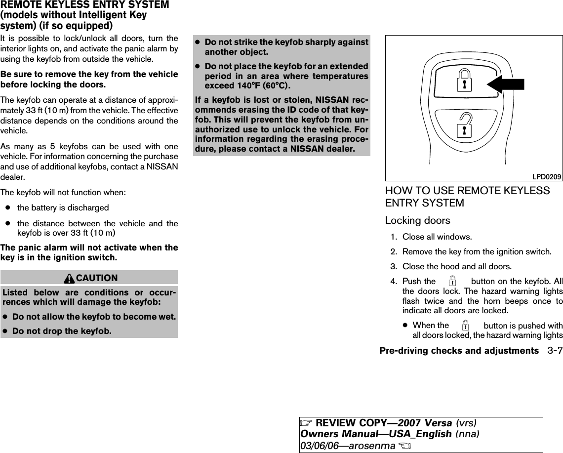 It is possible to lock/unlock all doors, turn theinterior lights on, and activate the panic alarm byusing the keyfob from outside the vehicle.Be sure to remove the key from the vehiclebefore locking the doors.The keyfob can operate at a distance of approxi-mately 33 ft (10 m) from the vehicle. The effectivedistance depends on the conditions around thevehicle.As many as 5 keyfobs can be used with onevehicle. For information concerning the purchaseand use of additional keyfobs, contact a NISSANdealer.The keyfob will not function when:●the battery is discharged●the distance between the vehicle and thekeyfob is over 33 ft (10 m)The panic alarm will not activate when thekey is in the ignition switch.CAUTIONListed below are conditions or occur-rences which will damage the keyfob:●Do not allow the keyfob to become wet.●Do not drop the keyfob.●Do not strike the keyfob sharply againstanother object.●Do not place the keyfob for an extendedperiod in an area where temperaturesexceed 140°F (60°C).If a keyfob is lost or stolen, NISSAN rec-ommends erasing the ID code of that key-fob. This will prevent the keyfob from un-authorized use to unlock the vehicle. Forinformation regarding the erasing proce-dure, please contact a NISSAN dealer.HOW TO USE REMOTE KEYLESSENTRY SYSTEMLocking doors1. Close all windows.2. Remove the key from the ignition switch.3. Close the hood and all doors.4. Push the button on the keyfob. Allthe doors lock. The hazard warning lightsflash twice and the horn beeps once toindicate all doors are locked.●When the button is pushed withall doors locked, the hazard warning lightsLPD0209REMOTE KEYLESS ENTRY SYSTEM(models without Intelligent Keysystem) (if so equipped)Pre-driving checks and adjustments 3-7੬REVIEW COPY—2007 Versa (vrs)Owners Manual—USA_English (nna)03/06/06—arosenma੭