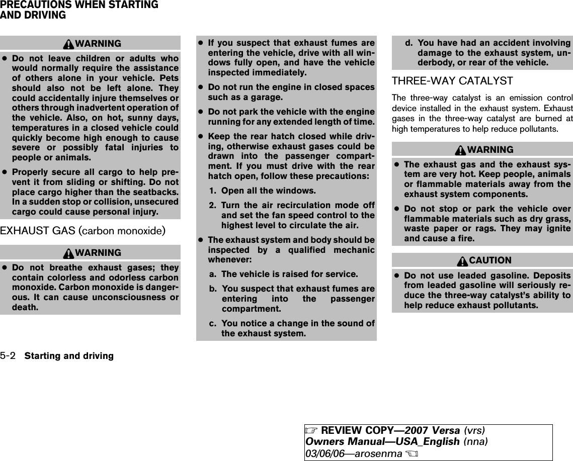 WARNING●Do not leave children or adults whowould normally require the assistanceof others alone in your vehicle. Petsshould also not be left alone. Theycould accidentally injure themselves orothers through inadvertent operation ofthe vehicle. Also, on hot, sunny days,temperatures in a closed vehicle couldquickly become high enough to causesevere or possibly fatal injuries topeople or animals.●Properly secure all cargo to help pre-vent it from sliding or shifting. Do notplace cargo higher than the seatbacks.In a sudden stop or collision, unsecuredcargo could cause personal injury.EXHAUST GAS (carbon monoxide)WARNING●Do not breathe exhaust gases; theycontain colorless and odorless carbonmonoxide. Carbon monoxide is danger-ous. It can cause unconsciousness ordeath.●If you suspect that exhaust fumes areentering the vehicle, drive with all win-dows fully open, and have the vehicleinspected immediately.●Do not run the engine in closed spacessuch as a garage.●Do not park the vehicle with the enginerunning for any extended length of time.●Keep the rear hatch closed while driv-ing, otherwise exhaust gases could bedrawn into the passenger compart-ment. If you must drive with the rearhatch open, follow these precautions:1. Open all the windows.2. Turn the air recirculation mode offand set the fan speed control to thehighest level to circulate the air.●The exhaust system and body should beinspected by a qualified mechanicwhenever:a. The vehicle is raised for service.b. You suspect that exhaust fumes areentering into the passengercompartment.c. You notice a change in the sound ofthe exhaust system.d. You have had an accident involvingdamage to the exhaust system, un-derbody, or rear of the vehicle.THREE-WAY CATALYSTThe three-way catalyst is an emission controldevice installed in the exhaust system. Exhaustgases in the three-way catalyst are burned athigh temperatures to help reduce pollutants.WARNING●The exhaust gas and the exhaust sys-tem are very hot. Keep people, animalsor flammable materials away from theexhaust system components.●Do not stop or park the vehicle overflammable materials such as dry grass,waste paper or rags. They may igniteand cause a fire.CAUTION●Do not use leaded gasoline. Depositsfrom leaded gasoline will seriously re-duce the three-way catalyst’s ability tohelp reduce exhaust pollutants.PRECAUTIONS WHEN STARTINGAND DRIVING5-2 Starting and driving੬REVIEW COPY—2007 Versa (vrs)Owners Manual—USA_English (nna)03/06/06—arosenma੭