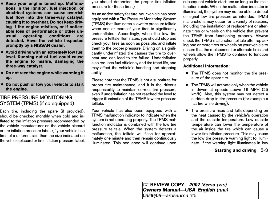 ●Keep your engine tuned up. Malfunc-tions in the ignition, fuel injection, orelectrical systems can cause overrichfuel flow into the three-way catalyst,causing it to overheat. Do not keep driv-ing if the engine misfires, or if notice-able loss of performance or other un-usual operating conditions aredetected. Have the vehicle inspectedpromptly by a NISSAN dealer.●Avoid driving with an extremely low fuellevel. Running out of fuel could causethe engine to misfire, damaging thethree-way catalyst.●Do not race the engine while warming itup.●Do not push or tow your vehicle to startthe engine.TIRE PRESSURE MONITORINGSYSTEM (TPMS) (if so equipped)Each tire, including the spare (if provided),should be checked monthly when cold and in-flated to the inflation pressure recommended bythe vehicle manufacturer on the vehicle placardor tire inflation pressure label. (If your vehicle hastires of a different size than the size indicated onthe vehicle placard or tire inflation pressure label,you should determine the proper tire inflationpressure for those tires.)As an added safety feature, your vehicle has beenequipped with a Tire Pressure Monitoring System(TPMS) that illuminates a low tire pressure telltalewhen one or more of your tires is significantlyunderinflated. Accordingly, when the low tirepressure telltale illuminates, you should stop andcheck your tires as soon as possible, and inflatethem to the proper pressure. Driving on a signifi-cantly underinflated tire causes the tire to over-heat and can lead to tire failure. Underinflationalso reduces fuel efficiency and tire tread life, andmay affect the vehicle’s handling and stoppingability.Please note that the TPMS is not a substitute forproper tire maintenance, and it is the driver’sresponsibility to maintain correct tire pressure,even if underinflation has not reached the level totrigger illumination of the TPMS low tire pressuretelltale.Your vehicle has also been equipped with aTPMS malfunction indicator to indicate when thesystem is not operating properly. The TPMS mal-function indicator is combined with the low tirepressure telltale. When the system detects amalfunction, the telltale will flash for approxi-mately one minute and then remain continuouslyilluminated. This sequence will continue uponsubsequent vehicle start-ups as long as the mal-function exists. When the malfunction indicator isilluminated, the system may not be able to detector signal low tire pressure as intended. TPMSmalfunctions may occur for a variety of reasons,including the installation of replacement or alter-nate tires or wheels on the vehicle that preventthe TPMS from functioning properly. Alwayscheck the TPMS malfunction telltale after replac-ing one or more tires or wheels on your vehicle toensure that the replacement or alternate tires andwheels allow the TPMS to continue to functionproperly.Additional information:●The TPMS does not monitor the tire pres-sure of the spare tire.●The TPMS will activate only when the vehicleis driven at speeds above 16 MPH (25km/h). Also, this system may not detect asudden drop in tire pressure (for example aflat tire while driving).●Tire pressure rises and falls depending onthe heat caused by the vehicle’s operationand the outside temperature. Low outsidetemperature can lower the temperature ofthe air inside the tire which can cause alower tire inflation pressure. This may causethe low tire pressure warning light to illumi-nate. If the warning light illuminates in lowStarting and driving 5-3੬REVIEW COPY—2007 Versa (vrs)Owners Manual—USA_English (nna)03/06/06—arosenma੭