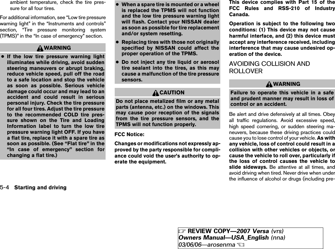 ambient temperature, check the tire pres-sure for all four tires.For additional information, see “Low tire pressurewarning light” in the “Instruments and controls”section, “Tire pressure monitoring system(TPMS)” in the “In case of emergency” section.WARNING●If the low tire pressure warning lightilluminates while driving, avoid suddensteering maneuvers or abrupt braking,reduce vehicle speed, pull off the roadto a safe location and stop the vehicleas soon as possible. Serious vehicledamage could occur and may lead to anaccident and could result in seriouspersonal injury. Check the tire pressurefor all four tires. Adjust the tire pressureto the recommended COLD tire pres-sure shown on the Tire and LoadingInformation label to turn the low tirepressure warning light OFF. If you havea flat tire, replace it with a spare tire assoon as possible. (See “Flat tire” in the“In case of emergency” section forchanging a flat tire.)●When a spare tire is mounted or a wheelis replaced the TPMS will not functionand the low tire pressure warning lightwill flash. Contact your NISSAN dealeras soon as possible for tire replacementand/or system resetting.●Replacing tires with those not originallyspecified by NISSAN could affect theproper operation of the TPMS.●Do not inject any tire liquid or aerosoltire sealant into the tires, as this maycause a malfunction of the tire pressuresensors.CAUTIONDo not place metalized film or any metalparts (antenna, etc.) on the windows. Thismay cause poor reception of the signalsfrom the tire pressure sensors, and theTPMS will not function properly.FCC Notice:Changes or modifications not expressly ap-proved by the party responsible for compli-ance could void the user’s authority to op-erate the equipment.This device complies with Part 15 of theFCC Rules and RSS-210 of IndustryCanada.Operation is subject to the following twoconditions: (1) This device may not causeharmful interface, and (2) this device mustaccept any interference received, includinginterference that may cause undesired op-eration of the device.AVOIDING COLLISION ANDROLLOVERWARNINGFailure to operate this vehicle in a safeand prudent manner may result in loss ofcontrol or an accident.Be alert and drive defensively at all times. Obeyall traffic regulations. Avoid excessive speed,high speed cornering, or sudden steering ma-neuvers, because these driving practices couldcause you to lose control of your vehicle. As withany vehicle, loss of control could result in acollision with other vehicles or objects, orcause the vehicle to roll over, particularly ifthe loss of control causes the vehicle toslide sideways. Be attentive at all times, andavoid driving when tired. Never drive when underthe influence of alcohol or drugs (including pre-5-4 Starting and driving੬REVIEW COPY—2007 Versa (vrs)Owners Manual—USA_English (nna)03/06/06—arosenma੭