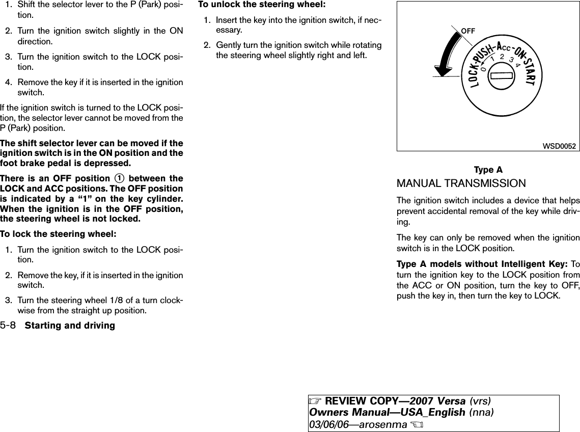 1. Shift the selector lever to the P (Park) posi-tion.2. Turn the ignition switch slightly in the ONdirection.3. Turn the ignition switch to the LOCK posi-tion.4. Remove the key if it is inserted in the ignitionswitch.If the ignition switch is turned to the LOCK posi-tion, the selector lever cannot be moved from theP (Park) position.The shift selector lever can be moved if theignition switch is in the ON position and thefoot brake pedal is depressed.There is an OFF position ᭺1between theLOCK and ACC positions. The OFF positionis indicated by a “1” on the key cylinder.When the ignition is in the OFF position,the steering wheel is not locked.To lock the steering wheel:1. Turn the ignition switch to the LOCK posi-tion.2. Remove the key, if it is inserted in the ignitionswitch.3. Turn the steering wheel 1/8 of a turn clock-wise from the straight up position.To unlock the steering wheel:1. Insert the key into the ignition switch, if nec-essary.2. Gently turn the ignition switch while rotatingthe steering wheel slightly right and left.MANUAL TRANSMISSIONThe ignition switch includes a device that helpsprevent accidental removal of the key while driv-ing.The key can only be removed when the ignitionswitch is in the LOCK position.Type A models without Intelligent Key: Toturn the ignition key to the LOCK position fromthe ACC or ON position, turn the key to OFF,push the key in, then turn the key to LOCK.Type AWSD00525-8 Starting and driving੬REVIEW COPY—2007 Versa (vrs)Owners Manual—USA_English (nna)03/06/06—arosenma੭