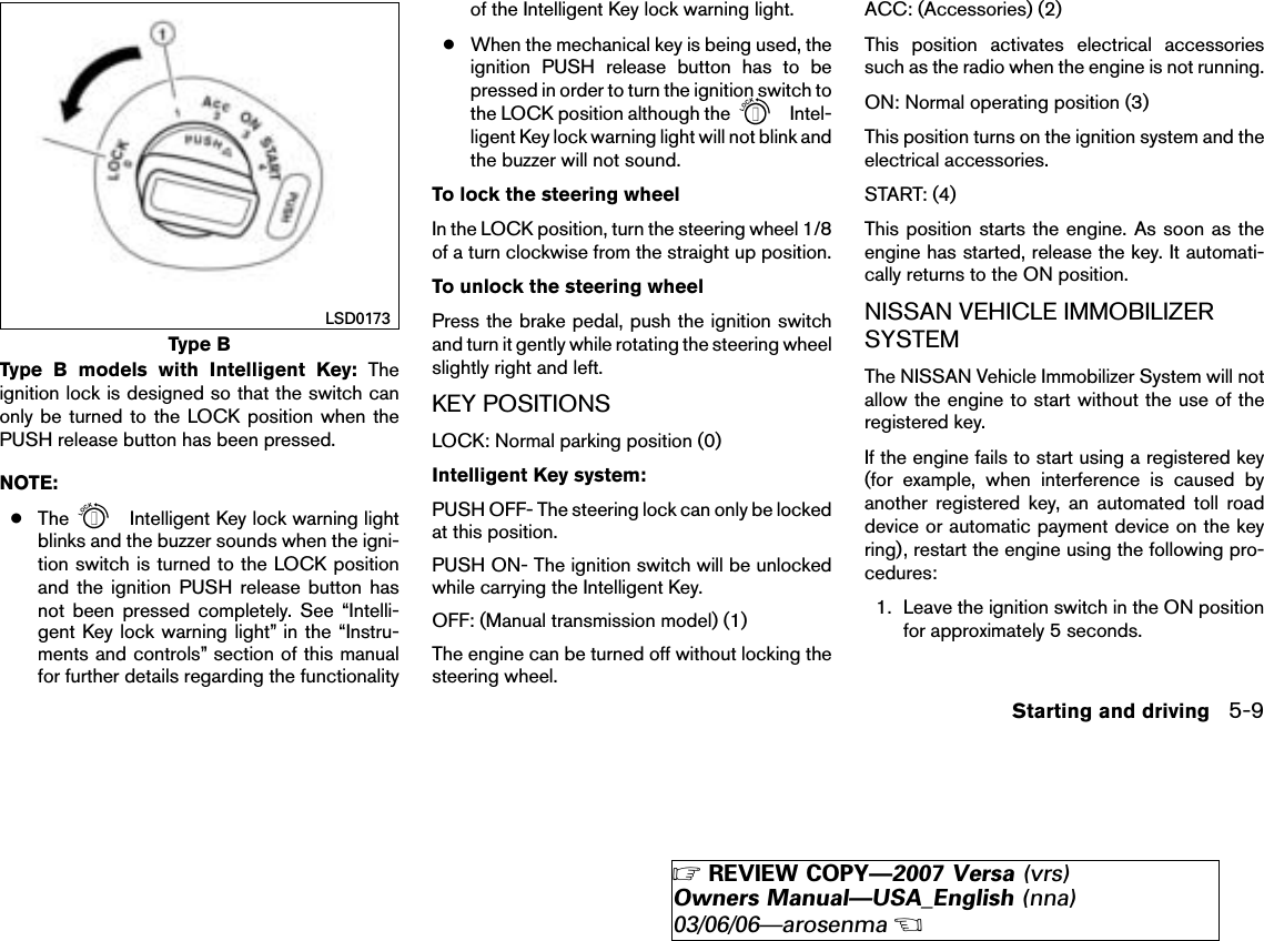 Type B models with Intelligent Key: Theignition lock is designed so that the switch canonly be turned to the LOCK position when thePUSH release button has been pressed.NOTE:●The Intelligent Key lock warning lightblinks and the buzzer sounds when the igni-tion switch is turned to the LOCK positionand the ignition PUSH release button hasnot been pressed completely. See “Intelli-gent Key lock warning light” in the “Instru-ments and controls” section of this manualfor further details regarding the functionalityof the Intelligent Key lock warning light.●When the mechanical key is being used, theignition PUSH release button has to bepressed in order to turn the ignition switch tothe LOCK position although the Intel-ligent Key lock warning light will not blink andthe buzzer will not sound.To lock the steering wheelIn the LOCK position, turn the steering wheel 1/8of a turn clockwise from the straight up position.To unlock the steering wheelPress the brake pedal, push the ignition switchand turn it gently while rotating the steering wheelslightly right and left.KEY POSITIONSLOCK: Normal parking position (0)Intelligent Key system:PUSH OFF- The steering lock can only be lockedat this position.PUSH ON- The ignition switch will be unlockedwhile carrying the Intelligent Key.OFF: (Manual transmission model) (1)The engine can be turned off without locking thesteering wheel.ACC: (Accessories) (2)This position activates electrical accessoriessuch as the radio when the engine is not running.ON: Normal operating position (3)This position turns on the ignition system and theelectrical accessories.START: (4)This position starts the engine. As soon as theengine has started, release the key. It automati-cally returns to the ON position.NISSAN VEHICLE IMMOBILIZERSYSTEMThe NISSAN Vehicle Immobilizer System will notallow the engine to start without the use of theregistered key.If the engine fails to start using a registered key(for example, when interference is caused byanother registered key, an automated toll roaddevice or automatic payment device on the keyring), restart the engine using the following pro-cedures:1. Leave the ignition switch in the ON positionfor approximately 5 seconds.Type BLSD0173Starting and driving 5-9੬REVIEW COPY—2007 Versa (vrs)Owners Manual—USA_English (nna)03/06/06—arosenma੭