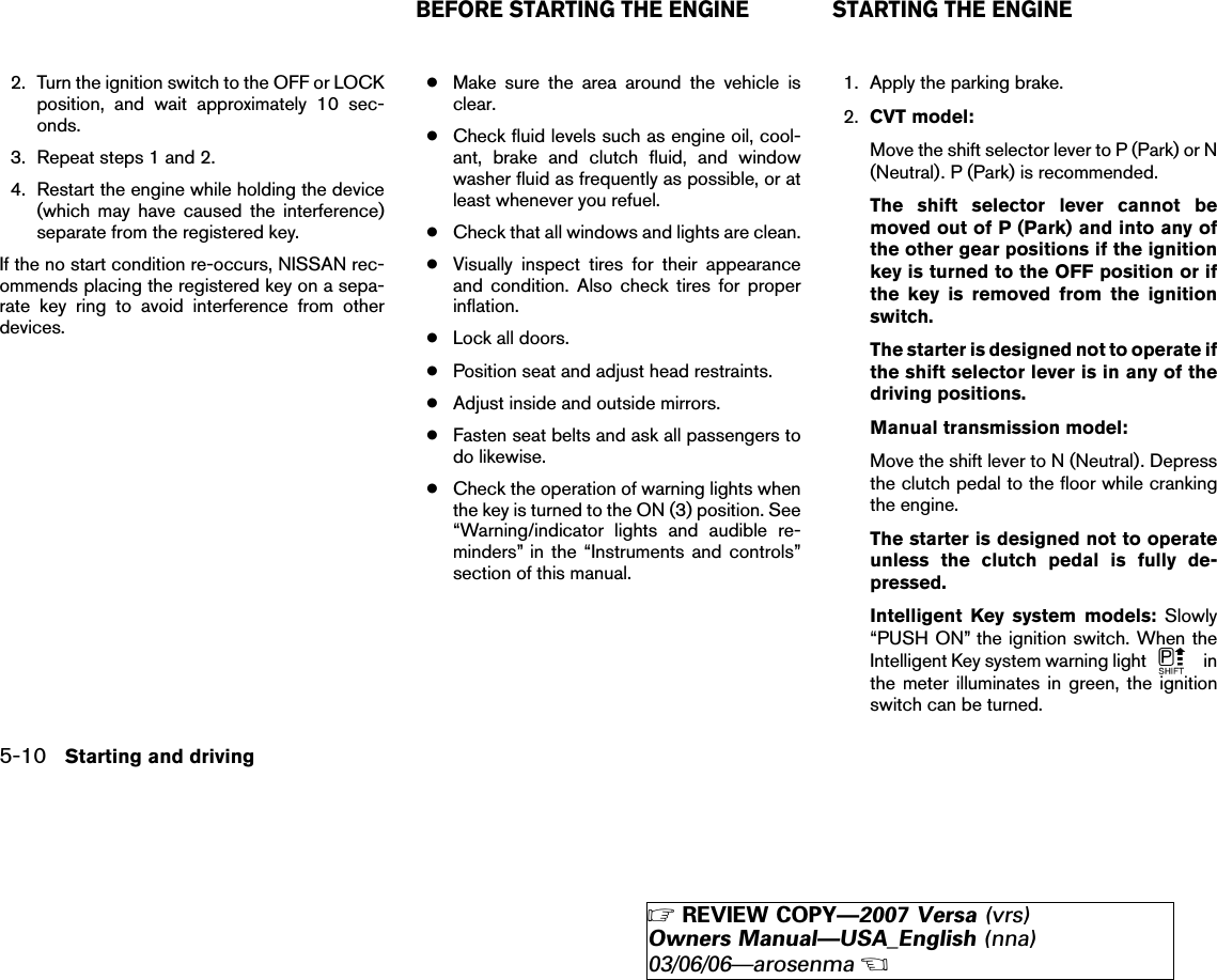 2. Turn the ignition switch to the OFF or LOCKposition, and wait approximately 10 sec-onds.3. Repeat steps 1 and 2.4. Restart the engine while holding the device(which may have caused the interference)separate from the registered key.If the no start condition re-occurs, NISSAN rec-ommends placing the registered key on a sepa-rate key ring to avoid interference from otherdevices.●Make sure the area around the vehicle isclear.●Check fluid levels such as engine oil, cool-ant, brake and clutch fluid, and windowwasher fluid as frequently as possible, or atleast whenever you refuel.●Check that all windows and lights are clean.●Visually inspect tires for their appearanceand condition. Also check tires for properinflation.●Lock all doors.●Position seat and adjust head restraints.●Adjust inside and outside mirrors.●Fasten seat belts and ask all passengers todo likewise.●Check the operation of warning lights whenthe key is turned to the ON (3) position. See“Warning/indicator lights and audible re-minders” in the “Instruments and controls”section of this manual.1. Apply the parking brake.2. CVT model:Move the shift selector lever to P (Park) or N(Neutral). P (Park) is recommended.The shift selector lever cannot bemoved out of P (Park) and into any ofthe other gear positions if the ignitionkey is turned to the OFF position or ifthe key is removed from the ignitionswitch.The starter is designed not to operate ifthe shift selector lever is in any of thedriving positions.Manual transmission model:Move the shift lever to N (Neutral). Depressthe clutch pedal to the floor while crankingthe engine.The starter is designed not to operateunless the clutch pedal is fully de-pressed.Intelligent Key system models: Slowly“PUSH ON” the ignition switch. When theIntelligent Key system warning light inthe meter illuminates in green, the ignitionswitch can be turned.BEFORE STARTING THE ENGINE STARTING THE ENGINE5-10 Starting and driving੬REVIEW COPY—2007 Versa (vrs)Owners Manual—USA_English (nna)03/06/06—arosenma੭