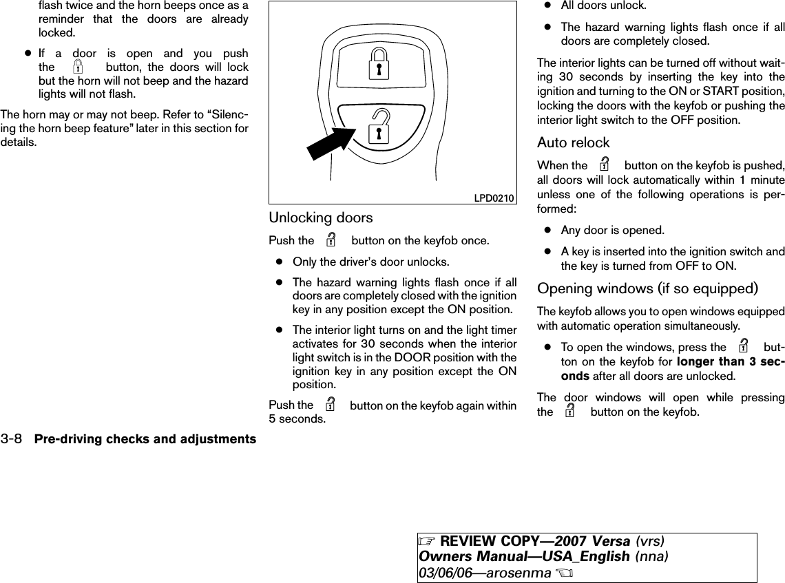 flash twice and the horn beeps once as areminder that the doors are alreadylocked.●If a door is open and you pushthe button, the doors will lockbut the horn will not beep and the hazardlights will not flash.The horn may or may not beep. Refer to “Silenc-ing the horn beep feature” later in this section fordetails.Unlocking doorsPush the button on the keyfob once.●Only the driver’s door unlocks.●The hazard warning lights flash once if alldoors are completely closed with the ignitionkey in any position except the ON position.●The interior light turns on and the light timeractivates for 30 seconds when the interiorlight switch is in the DOOR position with theignition key in any position except the ONposition.Push the button on the keyfob again within5 seconds.●All doors unlock.●The hazard warning lights flash once if alldoors are completely closed.The interior lights can be turned off without wait-ing 30 seconds by inserting the key into theignition and turning to the ON or START position,locking the doors with the keyfob or pushing theinterior light switch to the OFF position.Auto relockWhen the button on the keyfob is pushed,all doors will lock automatically within 1 minuteunless one of the following operations is per-formed:●Any door is opened.●A key is inserted into the ignition switch andthe key is turned from OFF to ON.Opening windows (if so equipped)The keyfob allows you to open windows equippedwith automatic operation simultaneously.●To open the windows, press the but-ton on the keyfob for longer than 3 sec-onds after all doors are unlocked.The door windows will open while pressingthe button on the keyfob.LPD02103-8 Pre-driving checks and adjustments੬REVIEW COPY—2007 Versa (vrs)Owners Manual—USA_English (nna)03/06/06—arosenma੭