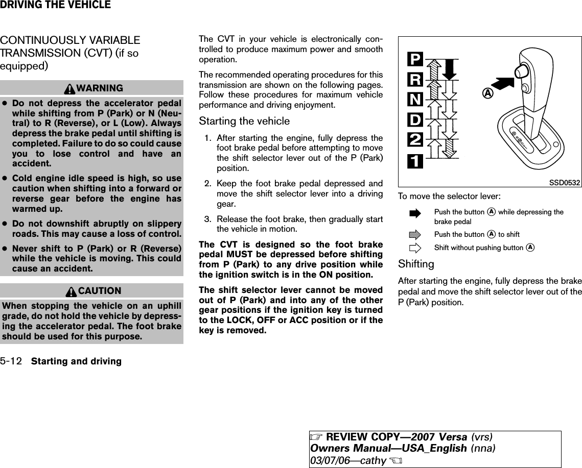 CONTINUOUSLY VARIABLETRANSMISSION (CVT) (if soequipped)WARNING●Do not depress the accelerator pedalwhile shifting from P (Park) or N (Neu-tral) to R (Reverse), or L (Low). Alwaysdepress the brake pedal until shifting iscompleted. Failure to do so could causeyou to lose control and have anaccident.●Cold engine idle speed is high, so usecaution when shifting into a forward orreverse gear before the engine haswarmed up.●Do not downshift abruptly on slipperyroads. This may cause a loss of control.●Never shift to P (Park) or R (Reverse)while the vehicle is moving. This couldcause an accident.CAUTIONWhen stopping the vehicle on an uphillgrade, do not hold the vehicle by depress-ing the accelerator pedal. The foot brakeshould be used for this purpose.The CVT in your vehicle is electronically con-trolled to produce maximum power and smoothoperation.The recommended operating procedures for thistransmission are shown on the following pages.Follow these procedures for maximum vehicleperformance and driving enjoyment.Starting the vehicle1. After starting the engine, fully depress thefoot brake pedal before attempting to movethe shift selector lever out of the P (Park)position.2. Keep the foot brake pedal depressed andmove the shift selector lever into a drivinggear.3. Release the foot brake, then gradually startthe vehicle in motion.The CVT is designed so the foot brakepedal MUST be depressed before shiftingfrom P (Park) to any drive position whilethe ignition switch is in the ON position.The shift selector lever cannot be movedout of P (Park) and into any of the othergear positions if the ignition key is turnedto the LOCK, OFF or ACC position or if thekey is removed.To move the selector lever:Push the button ᭺Awhile depressing thebrake pedalPush the button ᭺Ato shiftShift without pushing button ᭺AShiftingAfter starting the engine, fully depress the brakepedal and move the shift selector lever out of theP (Park) position.SSD0532DRIVING THE VEHICLE5-12 Starting and driving੬REVIEW COPY—2007 Versa (vrs)Owners Manual—USA_English (nna)03/07/06—cathy੭