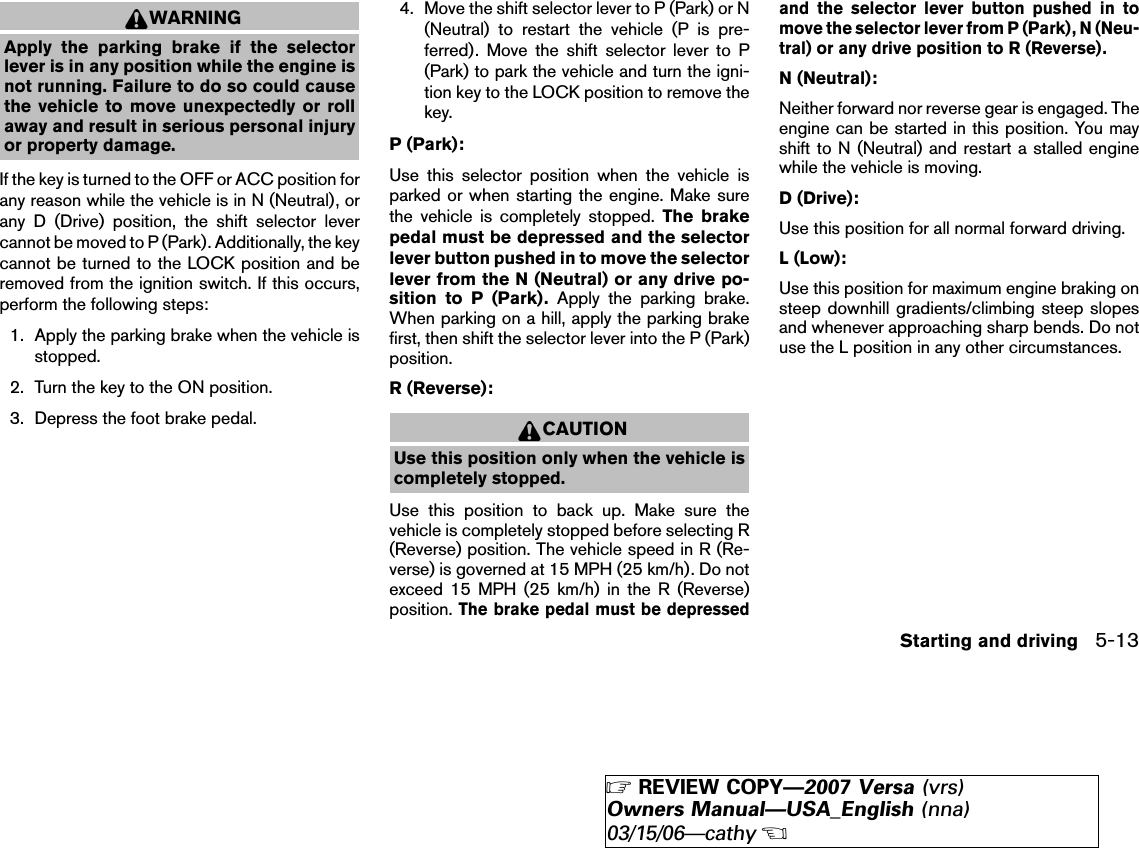 WARNINGApply the parking brake if the selectorlever is in any position while the engine isnot running. Failure to do so could causethe vehicle to move unexpectedly or rollaway and result in serious personal injuryor property damage.If the key is turned to the OFF or ACC position forany reason while the vehicle is in N (Neutral), orany D (Drive) position, the shift selector levercannot be moved to P (Park). Additionally, the keycannot be turned to the LOCK position and beremoved from the ignition switch. If this occurs,perform the following steps:1. Apply the parking brake when the vehicle isstopped.2. Turn the key to the ON position.3. Depress the foot brake pedal.4. Move the shift selector lever to P (Park) or N(Neutral) to restart the vehicle (P is pre-ferred). Move the shift selector lever to P(Park) to park the vehicle and turn the igni-tion key to the LOCK position to remove thekey.P (Park):Use this selector position when the vehicle isparked or when starting the engine. Make surethe vehicle is completely stopped. The brakepedal must be depressed and the selectorlever button pushed in to move the selectorlever from the N (Neutral) or any drive po-sition to P (Park). Apply the parking brake.When parking on a hill, apply the parking brakefirst, then shift the selector lever into the P (Park)position.R (Reverse):CAUTIONUse this position only when the vehicle iscompletely stopped.Use this position to back up. Make sure thevehicle is completely stopped before selecting R(Reverse) position. The vehicle speed in R (Re-verse) is governed at 15 MPH (25 km/h). Do notexceed 15 MPH (25 km/h) in the R (Reverse)position.The brake pedal must be depressedand the selector lever button pushed in tomove the selector lever from P (Park), N (Neu-tral) or any drive position to R (Reverse).N (Neutral):Neither forward nor reverse gear is engaged. Theengine can be started in this position. You mayshift to N (Neutral) and restart a stalled enginewhile the vehicle is moving.D (Drive):Use this position for all normal forward driving.L (Low):Use this position for maximum engine braking onsteep downhill gradients/climbing steep slopesand whenever approaching sharp bends. Do notuse the L position in any other circumstances.Starting and driving 5-13੬REVIEW COPY—2007 Versa (vrs)Owners Manual—USA_English (nna)03/15/06—cathy੭