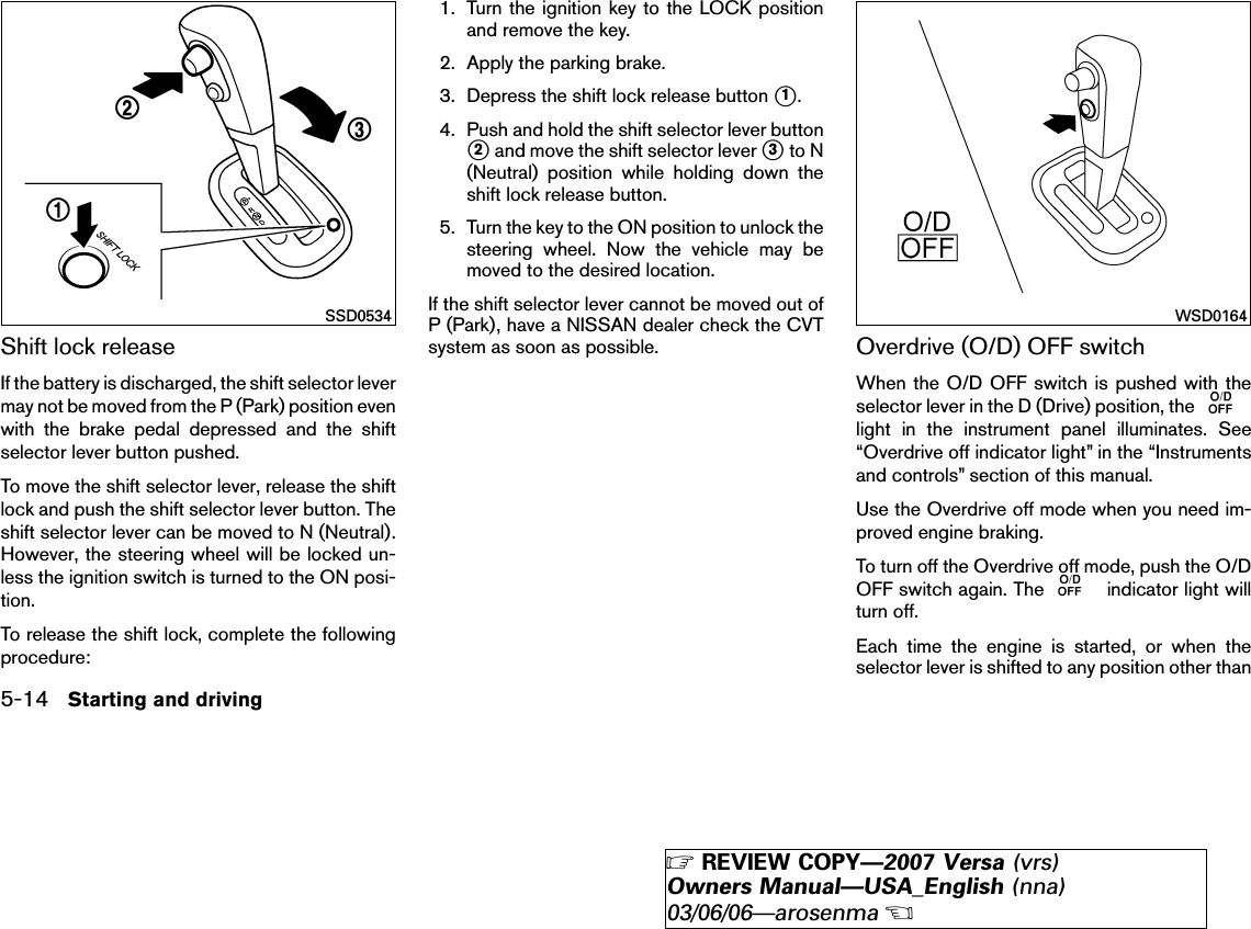 Shift lock releaseIf the battery is discharged, the shift selector levermay not be moved from the P (Park) position evenwith the brake pedal depressed and the shiftselector lever button pushed.To move the shift selector lever, release the shiftlock and push the shift selector lever button. Theshift selector lever can be moved to N (Neutral).However, the steering wheel will be locked un-less the ignition switch is turned to the ON posi-tion.To release the shift lock, complete the followingprocedure:1. Turn the ignition key to the LOCK positionand remove the key.2. Apply the parking brake.3. Depress the shift lock release button ᭺1.4. Push and hold the shift selector lever button᭺2and move the shift selector lever ᭺3to N(Neutral) position while holding down theshift lock release button.5. Turn the key to the ON position to unlock thesteering wheel. Now the vehicle may bemoved to the desired location.If the shift selector lever cannot be moved out ofP (Park), have a NISSAN dealer check the CVTsystem as soon as possible. Overdrive (O/D) OFF switchWhen the O/D OFF switch is pushed with theselector lever in the D (Drive) position, thelight in the instrument panel illuminates. See“Overdrive off indicator light” in the “Instrumentsand controls” section of this manual.Use the Overdrive off mode when you need im-proved engine braking.To turn off the Overdrive off mode, push the O/DOFF switch again. The indicator light willturn off.Each time the engine is started, or when theselector lever is shifted to any position other thanSSD0534 WSD01645-14 Starting and driving੬REVIEW COPY—2007 Versa (vrs)Owners Manual—USA_English (nna)03/06/06—arosenma੭