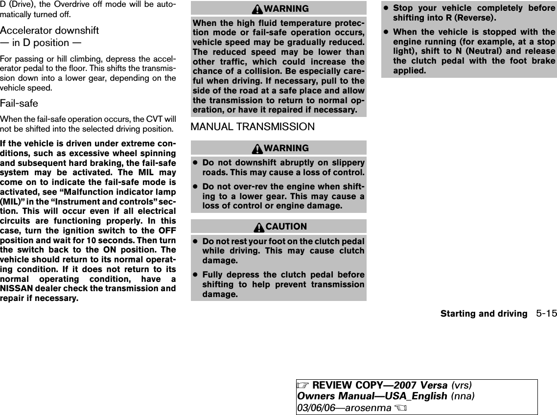 D (Drive), the Overdrive off mode will be auto-matically turned off.Accelerator downshift— in D position —For passing or hill climbing, depress the accel-erator pedal to the floor. This shifts the transmis-sion down into a lower gear, depending on thevehicle speed.Fail-safeWhen the fail-safe operation occurs, the CVT willnot be shifted into the selected driving position.If the vehicle is driven under extreme con-ditions, such as excessive wheel spinningand subsequent hard braking, the fail-safesystem may be activated. The MIL maycome on to indicate the fail-safe mode isactivated, see “Malfunction indicator lamp(MIL)” in the “Instrument and controls” sec-tion. This will occur even if all electricalcircuits are functioning properly. In thiscase, turn the ignition switch to the OFFposition and wait for 10 seconds. Then turnthe switch back to the ON position. Thevehicle should return to its normal operat-ing condition. If it does not return to itsnormal operating condition, have aNISSAN dealer check the transmission andrepair if necessary.WARNINGWhen the high fluid temperature protec-tion mode or fail-safe operation occurs,vehicle speed may be gradually reduced.The reduced speed may be lower thanother traffic, which could increase thechance of a collision. Be especially care-ful when driving. If necessary, pull to theside of the road at a safe place and allowthe transmission to return to normal op-eration, or have it repaired if necessary.MANUAL TRANSMISSIONWARNING●Do not downshift abruptly on slipperyroads. This may cause a loss of control.●Do not over-rev the engine when shift-ing to a lower gear. This may cause aloss of control or engine damage.CAUTION●Do not rest your foot on the clutch pedalwhile driving. This may cause clutchdamage.●Fully depress the clutch pedal beforeshifting to help prevent transmissiondamage.●Stop your vehicle completely beforeshifting into R (Reverse).●When the vehicle is stopped with theengine running (for example, at a stoplight), shift to N (Neutral) and releasethe clutch pedal with the foot brakeapplied.Starting and driving 5-15੬REVIEW COPY—2007 Versa (vrs)Owners Manual—USA_English (nna)03/06/06—arosenma੭