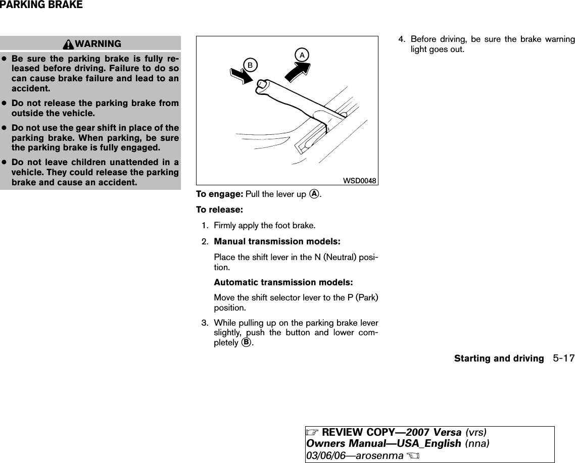 WARNING●Be sure the parking brake is fully re-leased before driving. Failure to do socan cause brake failure and lead to anaccident.●Do not release the parking brake fromoutside the vehicle.●Do not use the gear shift in place of theparking brake. When parking, be surethe parking brake is fully engaged.●Do not leave children unattended in avehicle. They could release the parkingbrake and cause an accident.To engage: Pull the lever up ᭺A.To release:1. Firmly apply the foot brake.2. Manual transmission models:Place the shift lever in the N (Neutral) posi-tion.Automatic transmission models:Move the shift selector lever to the P (Park)position.3. While pulling up on the parking brake leverslightly, push the button and lower com-pletely ᭺B.4. Before driving, be sure the brake warninglight goes out.WSD0048PARKING BRAKEStarting and driving 5-17੬REVIEW COPY—2007 Versa (vrs)Owners Manual—USA_English (nna)03/06/06—arosenma੭