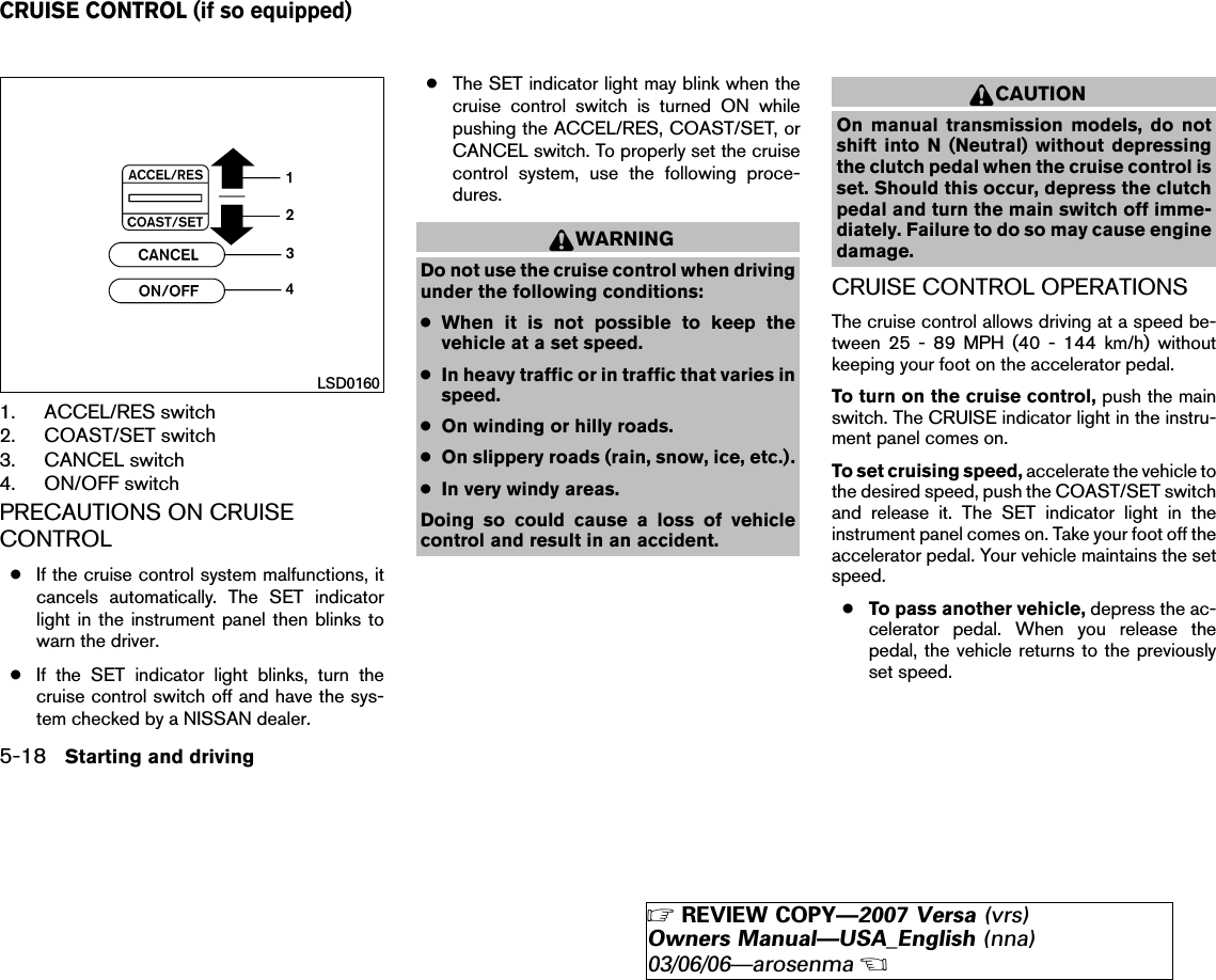 1. ACCEL/RES switch2. COAST/SET switch3. CANCEL switch4. ON/OFF switchPRECAUTIONS ON CRUISECONTROL●If the cruise control system malfunctions, itcancels automatically. The SET indicatorlight in the instrument panel then blinks towarn the driver.●If the SET indicator light blinks, turn thecruise control switch off and have the sys-tem checked by a NISSAN dealer.●The SET indicator light may blink when thecruise control switch is turned ON whilepushing the ACCEL/RES, COAST/SET, orCANCEL switch. To properly set the cruisecontrol system, use the following proce-dures.WARNINGDo not use the cruise control when drivingunder the following conditions:●When it is not possible to keep thevehicle at a set speed.●In heavy traffic or in traffic that varies inspeed.●On winding or hilly roads.●On slippery roads (rain, snow, ice, etc.).●In very windy areas.Doing so could cause a loss of vehiclecontrol and result in an accident.CAUTIONOn manual transmission models, do notshift into N (Neutral) without depressingthe clutch pedal when the cruise control isset. Should this occur, depress the clutchpedal and turn the main switch off imme-diately. Failure to do so may cause enginedamage.CRUISE CONTROL OPERATIONSThe cruise control allows driving at a speed be-tween 25 - 89 MPH (40 - 144 km/h) withoutkeeping your foot on the accelerator pedal.To turn on the cruise control, push the mainswitch. The CRUISE indicator light in the instru-ment panel comes on.To set cruising speed, accelerate the vehicle tothe desired speed, push the COAST/SET switchand release it. The SET indicator light in theinstrument panel comes on. Take your foot off theaccelerator pedal. Your vehicle maintains the setspeed.●To pass another vehicle, depress the ac-celerator pedal. When you release thepedal, the vehicle returns to the previouslyset speed.LSD0160CRUISE CONTROL (if so equipped)5-18 Starting and driving੬REVIEW COPY—2007 Versa (vrs)Owners Manual—USA_English (nna)03/06/06—arosenma੭
