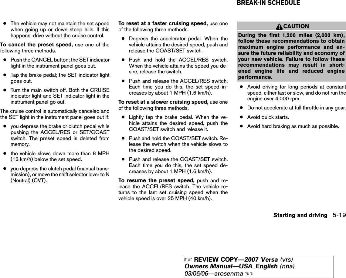 ●The vehicle may not maintain the set speedwhen going up or down steep hills. If thishappens, drive without the cruise control.To cancel the preset speed, use one of thefollowing three methods.●Push the CANCEL button; the SET indicatorlight in the instrument panel goes out.●Tap the brake pedal; the SET indicator lightgoes out.●Turn the main switch off. Both the CRUISEindicator light and SET indicator light in theinstrument panel go out.The cruise control is automatically canceled andthe SET light in the instrument panel goes out if:●you depress the brake or clutch pedal whilepushing the ACCEL/RES or SET/COASTswitch. The preset speed is deleted frommemory.●the vehicle slows down more than 8 MPH(13 km/h) below the set speed.●you depress the clutch pedal (manual trans-mission), or move the shift selector lever to N(Neutral) (CVT).To reset at a faster cruising speed, use oneof the following three methods.●Depress the accelerator pedal. When thevehicle attains the desired speed, push andrelease the COAST/SET switch.●Push and hold the ACCEL/RES switch.When the vehicle attains the speed you de-sire, release the switch.●Push and release the ACCEL/RES switch.Each time you do this, the set speed in-creases by about 1 MPH (1.6 km/h).To reset at a slower cruising speed, use oneof the following three methods.●Lightly tap the brake pedal. When the ve-hicle attains the desired speed, push theCOAST/SET switch and release it.●Push and hold the COAST/SET switch. Re-lease the switch when the vehicle slows tothe desired speed.●Push and release the COAST/SET switch.Each time you do this, the set speed de-creases by about 1 MPH (1.6 km/h).To resume the preset speed, push and re-lease the ACCEL/RES switch. The vehicle re-turns to the last set cruising speed when thevehicle speed is over 25 MPH (40 km/h).CAUTIONDuring the first 1,200 miles (2,000 km),follow these recommendations to obtainmaximum engine performance and en-sure the future reliability and economy ofyour new vehicle. Failure to follow theserecommendations may result in short-ened engine life and reduced engineperformance.●Avoid driving for long periods at constantspeed, either fast or slow, and do not run theengine over 4,000 rpm.●Do not accelerate at full throttle in any gear.●Avoid quick starts.●Avoid hard braking as much as possible.BREAK-IN SCHEDULEStarting and driving 5-19੬REVIEW COPY—2007 Versa (vrs)Owners Manual—USA_English (nna)03/06/06—arosenma੭