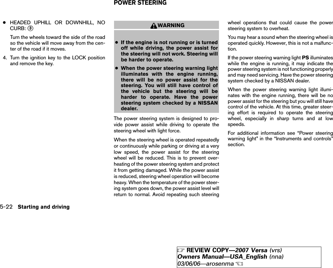●HEADED UPHILL OR DOWNHILL, NOCURB: ᭺3Turn the wheels toward the side of the roadso the vehicle will move away from the cen-ter of the road if it moves.4. Turn the ignition key to the LOCK positionand remove the key.WARNING●If the engine is not running or is turnedoff while driving, the power assist forthe steering will not work. Steering willbe harder to operate.●When the power steering warning lightilluminates with the engine running,there will be no power assist for thesteering. You will still have control ofthe vehicle but the steering will beharder to operate. Have the powersteering system checked by a NISSANdealer.The power steering system is designed to pro-vide power assist while driving to operate thesteering wheel with light force.When the steering wheel is operated repeatedlyor continuously while parking or driving at a verylow speed, the power assist for the steeringwheel will be reduced. This is to prevent over-heating of the power steering system and protectit from getting damaged. While the power assistis reduced, steering wheel operation will becomeheavy. When the temperature of the power steer-ing system goes down, the power assist level willreturn to normal. Avoid repeating such steeringwheel operations that could cause the powersteering system to overheat.You may hear a sound when the steering wheel isoperated quickly. However, this is not a malfunc-tion.If the power steering warning light PS illuminateswhile the engine is running, it may indicate thepower steering system is not functioning properlyand may need servicing. Have the power steeringsystem checked by a NISSAN dealer.When the power steering warning light illumi-nates with the engine running, there will be nopower assist for the steering but you will still havecontrol of the vehicle. At this time, greater steer-ing effort is required to operate the steeringwheel, especially in sharp turns and at lowspeeds.For additional information see “Power steeringwarning light” in the “Instruments and controls”section.POWER STEERING5-22 Starting and driving੬REVIEW COPY—2007 Versa (vrs)Owners Manual—USA_English (nna)03/06/06—arosenma੭