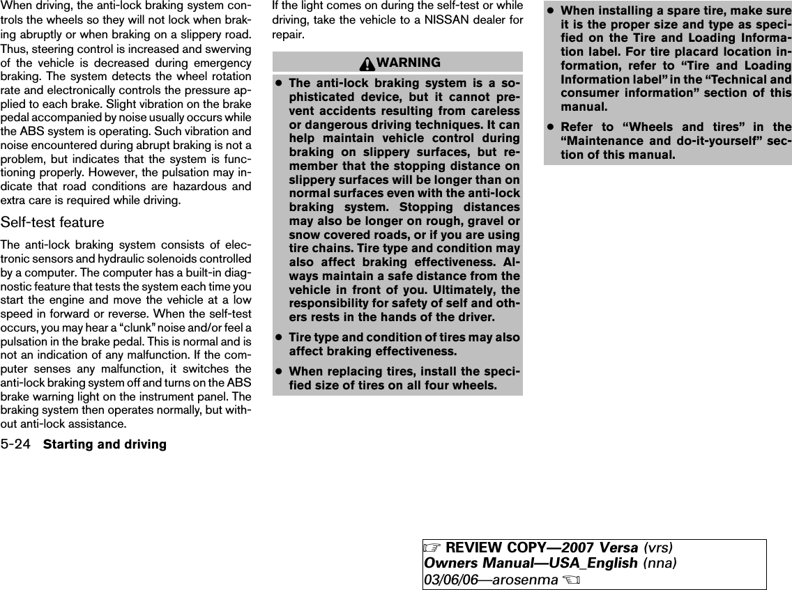 When driving, the anti-lock braking system con-trols the wheels so they will not lock when brak-ing abruptly or when braking on a slippery road.Thus, steering control is increased and swervingof the vehicle is decreased during emergencybraking. The system detects the wheel rotationrate and electronically controls the pressure ap-plied to each brake. Slight vibration on the brakepedal accompanied by noise usually occurs whilethe ABS system is operating. Such vibration andnoise encountered during abrupt braking is not aproblem, but indicates that the system is func-tioning properly. However, the pulsation may in-dicate that road conditions are hazardous andextra care is required while driving.Self-test featureThe anti-lock braking system consists of elec-tronic sensors and hydraulic solenoids controlledby a computer. The computer has a built-in diag-nostic feature that tests the system each time youstart the engine and move the vehicle at a lowspeed in forward or reverse. When the self-testoccurs, you may hear a “clunk” noise and/or feel apulsation in the brake pedal. This is normal and isnot an indication of any malfunction. If the com-puter senses any malfunction, it switches theanti-lock braking system off and turns on the ABSbrake warning light on the instrument panel. Thebraking system then operates normally, but with-out anti-lock assistance.If the light comes on during the self-test or whiledriving, take the vehicle to a NISSAN dealer forrepair.WARNING●The anti-lock braking system is a so-phisticated device, but it cannot pre-vent accidents resulting from carelessor dangerous driving techniques. It canhelp maintain vehicle control duringbraking on slippery surfaces, but re-member that the stopping distance onslippery surfaces will be longer than onnormal surfaces even with the anti-lockbraking system. Stopping distancesmay also be longer on rough, gravel orsnow covered roads, or if you are usingtire chains. Tire type and condition mayalso affect braking effectiveness. Al-ways maintain a safe distance from thevehicle in front of you. Ultimately, theresponsibility for safety of self and oth-ers rests in the hands of the driver.●Tire type and condition of tires may alsoaffect braking effectiveness.●When replacing tires, install the speci-fied size of tires on all four wheels.●When installing a spare tire, make sureit is the proper size and type as speci-fied on the Tire and Loading Informa-tion label. For tire placard location in-formation, refer to “Tire and LoadingInformation label” in the “Technical andconsumer information” section of thismanual.●Refer to “Wheels and tires” in the“Maintenance and do-it-yourself” sec-tion of this manual.5-24 Starting and driving੬REVIEW COPY—2007 Versa (vrs)Owners Manual—USA_English (nna)03/06/06—arosenma੭