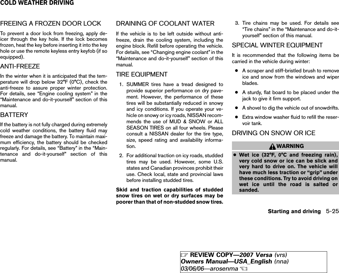 FREEING A FROZEN DOOR LOCKTo prevent a door lock from freezing, apply de-icer through the key hole. If the lock becomesfrozen, heat the key before inserting it into the keyhole or use the remote keyless entry keyfob (if soequipped).ANTI-FREEZEIn the winter when it is anticipated that the tem-perature will drop below 32°F (0°C), check theanti-freeze to assure proper winter protection.For details, see “Engine cooling system” in the“Maintenance and do-it-yourself” section of thismanual.BATTERYIf the battery is not fully charged during extremelycold weather conditions, the battery fluid mayfreeze and damage the battery. To maintain maxi-mum efficiency, the battery should be checkedregularly. For details, see “Battery” in the “Main-tenance and do-it-yourself” section of thismanual.DRAINING OF COOLANT WATERIf the vehicle is to be left outside without anti-freeze, drain the cooling system, including theengine block. Refill before operating the vehicle.For details, see “Changing engine coolant” in the“Maintenance and do-it-yourself” section of thismanual.TIRE EQUIPMENT1. SUMMER tires have a tread designed toprovide superior performance on dry pave-ment. However, the performance of thesetires will be substantially reduced in snowyand icy conditions. If you operate your ve-hicle on snowy or icy roads, NISSAN recom-mends the use of MUD &amp; SNOW or ALLSEASON TIRES on all four wheels. Pleaseconsult a NISSAN dealer for the tire type,size, speed rating and availability informa-tion.2. For additional traction on icy roads, studdedtires may be used. However, some U.S.states and Canadian provinces prohibit theiruse. Check local, state and provincial lawsbefore installing studded tires.Skid and traction capabilities of studdedsnow tires on wet or dry surfaces may bepoorer than that of non-studded snow tires.3. Tire chains may be used. For details see“Tire chains” in the “Maintenance and do-it-yourself” section of this manual.SPECIAL WINTER EQUIPMENTIt is recommended that the following items becarried in the vehicle during winter:●A scraper and stiff-bristled brush to removeice and snow from the windows and wiperblades.●A sturdy, flat board to be placed under thejack to give it firm support.●A shovel to dig the vehicle out of snowdrifts.●Extra window washer fluid to refill the reser-voir tank.DRIVING ON SNOW OR ICEWARNING●Wet ice (32°F, 0°C and freezing rain),very cold snow or ice can be slick andvery hard to drive on. The vehicle willhave much less traction or “grip” underthese conditions. Try to avoid driving onwet ice until the road is salted orsanded.COLD WEATHER DRIVINGStarting and driving 5-25੬REVIEW COPY—2007 Versa (vrs)Owners Manual—USA_English (nna)03/06/06—arosenma੭