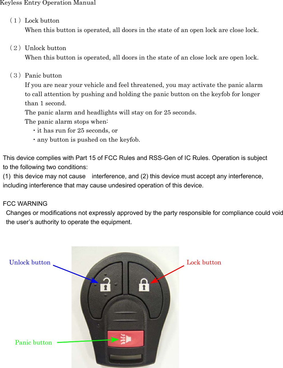 Keyless Entry Operation Manual   （１）Lock button     When this button is operated, all doors in the state of an open lock are close lock.    （２）Unlock button     When this button is operated, all doors in the state of an close lock are open lock.      （３）Panic button     If you are near your vehicle and feel threatened, you may activate the panic alarm         to call attention by pushing and holding the panic button on the keyfob for longer         than 1 second.                 The panic alarm and headlights will stay on for 25 seconds.     The panic alarm stops when:      ・it has run for 25 seconds, or        ・any button is pushed on the keyfob.  This device complies with Part 15 of FCC Rules and RSS-Gen of IC Rules. Operation is subject   to the following two conditions: (1)  this device may not cause interference, and (2) this device must accept any interference,   including interference that may cause undesired operation of this device.  FCC WARNING Changes or modifications not expressly approved by the party responsible for compliance could void   the user’s authority to operate the equipment.                Unlock button  Lock button Panic button   
