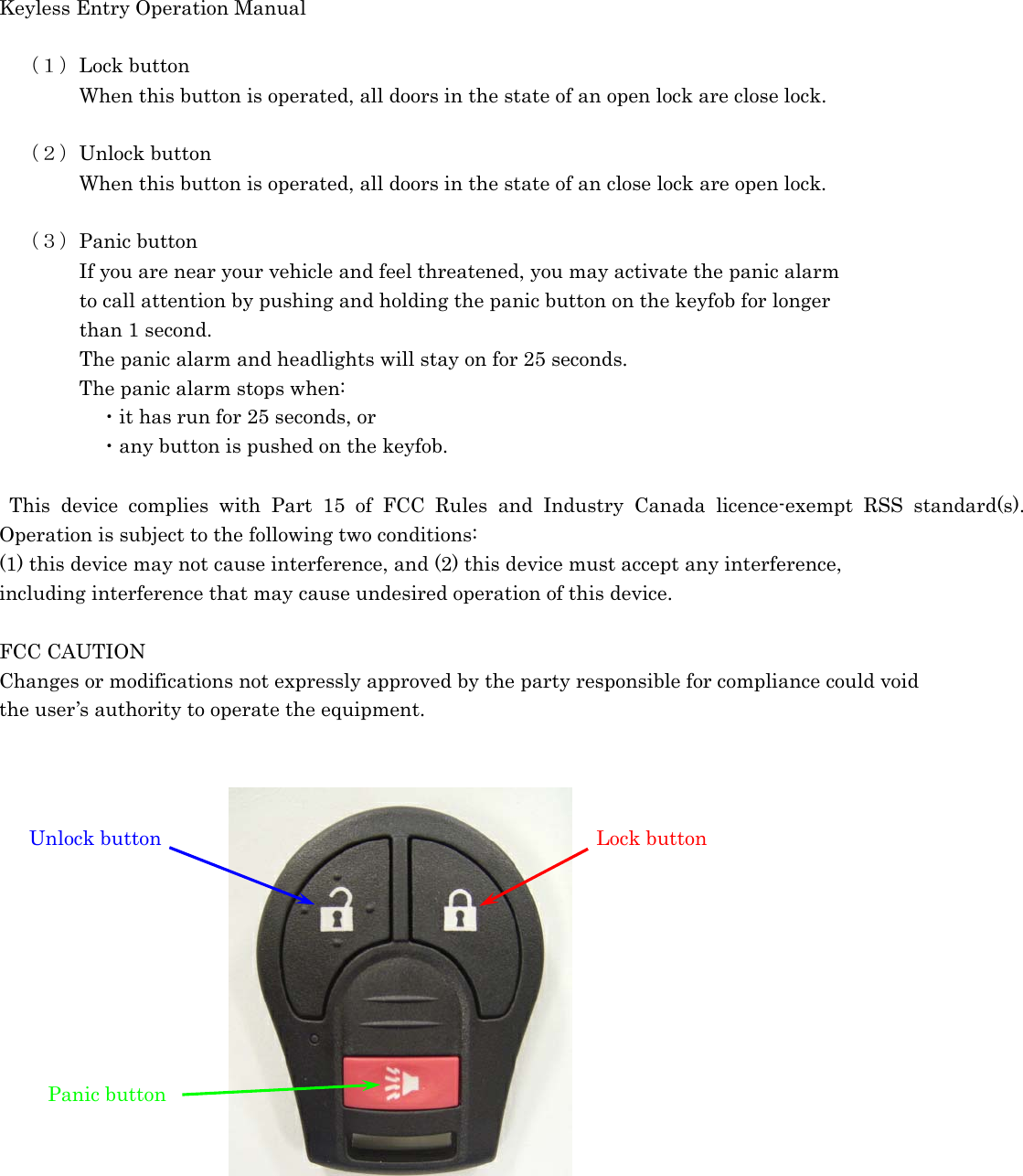 Keyless Entry Operation Manual   （１）Lock button     When this button is operated, all doors in the state of an open lock are close lock.    （２）Unlock button     When this button is operated, all doors in the state of an close lock are open lock.      （３）Panic button     If you are near your vehicle and feel threatened, you may activate the panic alarm         to call attention by pushing and holding the panic button on the keyfob for longer         than 1 second.                 The panic alarm and headlights will stay on for 25 seconds.     The panic alarm stops when:      ・it has run for 25 seconds, or        ・any button is pushed on the keyfob.   This device complies with Part 15 of FCC Rules and Industry Canada licence-exempt RSS standard(s). Operation is subject to the following two conditions:   (1) this device may not cause interference, and (2) this device must accept any interference,   including interference that may cause undesired operation of this device.    FCC CAUTION   Changes or modifications not expressly approved by the party responsible for compliance could void   the user’s authority to operate the equipment.                  Unlock button  Lock buttonPanic button 