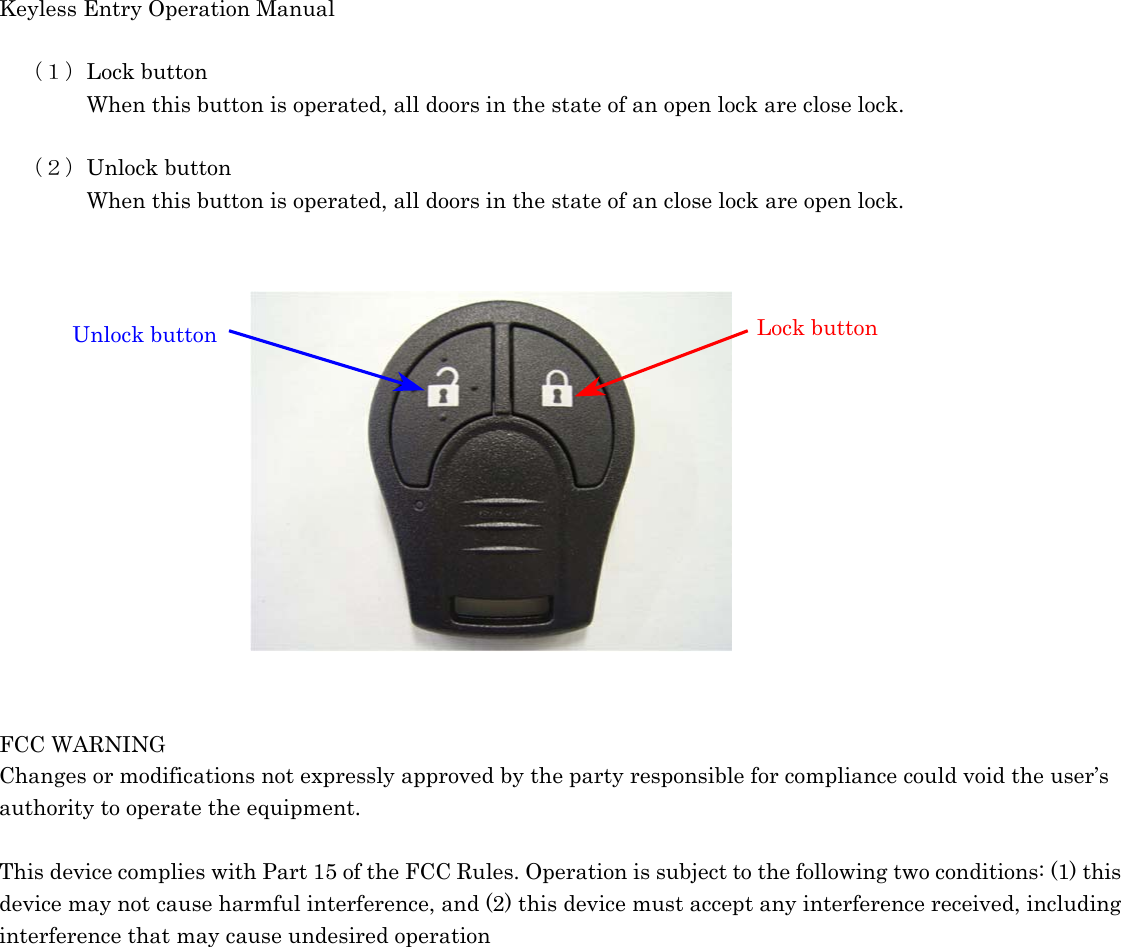 Keyless Entry Operation Manual   （１）Lock button     When this button is operated, all doors in the state of an open lock are close lock.    （２）Unlock button     When this button is operated, all doors in the state of an close lock are open lock.                Lock button Unlock button   FCC WARNING Changes or modifications not expressly approved by the party responsible for compliance could void the user’s authority to operate the equipment.  This device complies with Part 15 of the FCC Rules. Operation is subject to the following two conditions: (1) this device may not cause harmful interference, and (2) this device must accept any interference received, including interference that may cause undesired operation  