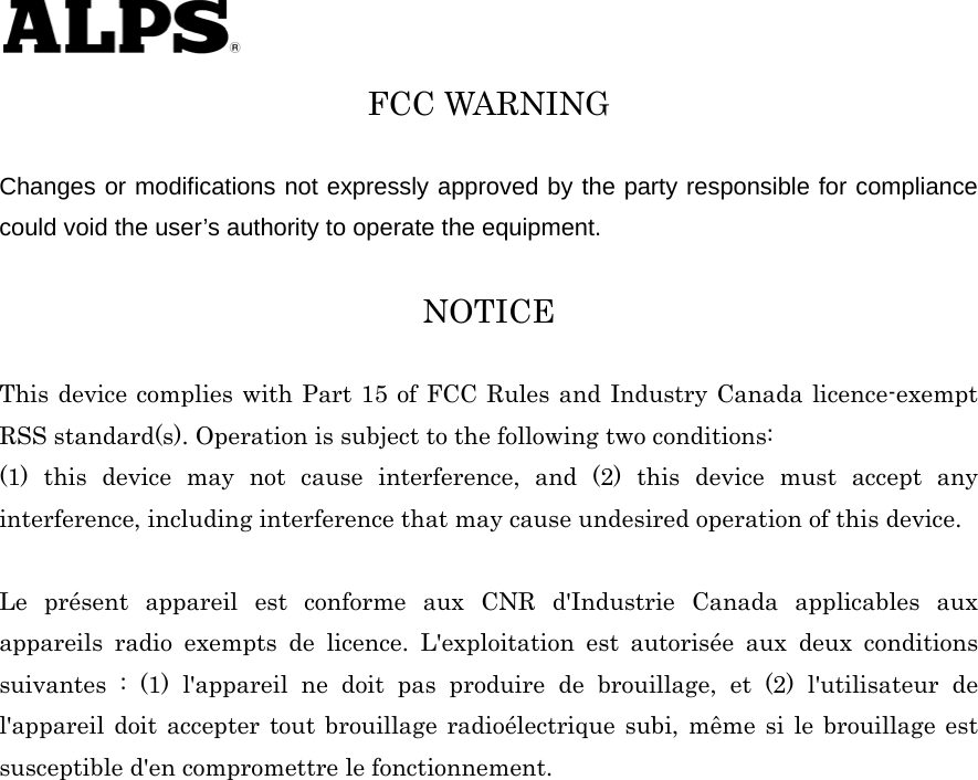   FCC WARNING  Changes or modifications not expressly approved by the party responsible for compliance could void the user’s authority to operate the equipment.  NOTICE  This device complies with Part 15 of FCC Rules and Industry Canada licence-exempt RSS standard(s). Operation is subject to the following two conditions:   (1) this device may not cause interference, and (2) this device must accept any interference, including interference that may cause undesired operation of this device.    Le présent appareil est conforme aux CNR d&apos;Industrie Canada applicables aux appareils radio exempts de licence. L&apos;exploitation est autorisée aux deux conditions suivantes : (1) l&apos;appareil ne doit pas produire de brouillage, et (2) l&apos;utilisateur de l&apos;appareil doit accepter tout brouillage radioélectrique subi, même si le brouillage est susceptible d&apos;en compromettre le fonctionnement. 