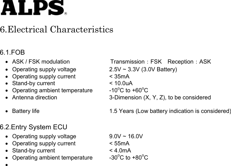   6.Electrical Characteristics  6.1.FOB • • • • • • • • • • • • ASK / FSK modulation       Transmission：FSK Reception：ASK Operating supply voltage    2.5V ~ 3.3V (3.0V Battery) Operating supply current    &lt; 35mA Stand-by current    &lt; 10.0uA Operating ambient temperature  -10oC to +60oC Antenna direction    3-Dimension (X, Y, Z), to be considered    Battery life      1.5 Years (Low battery indication is considered)  6.2.Entry System ECU Operating supply voltage    9.0V ~ 16.0V Operating supply current    &lt; 55mA Stand-by current    &lt; 4.0mA Operating ambient temperature  -30oC to +80oC                          